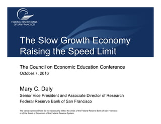 The Council on Economic Education Conference
October 7, 2016
Mary C. Daly
Senior Vice President and Associate Director of Research
Federal Reserve Bank of San Francisco
The views expressed here do not necessarily reflect the views of the Federal Reserve Bank of San Francisco
or of the Board of Governors of the Federal Reserve System.
The Slow Growth Economy
Raising the Speed Limit
 