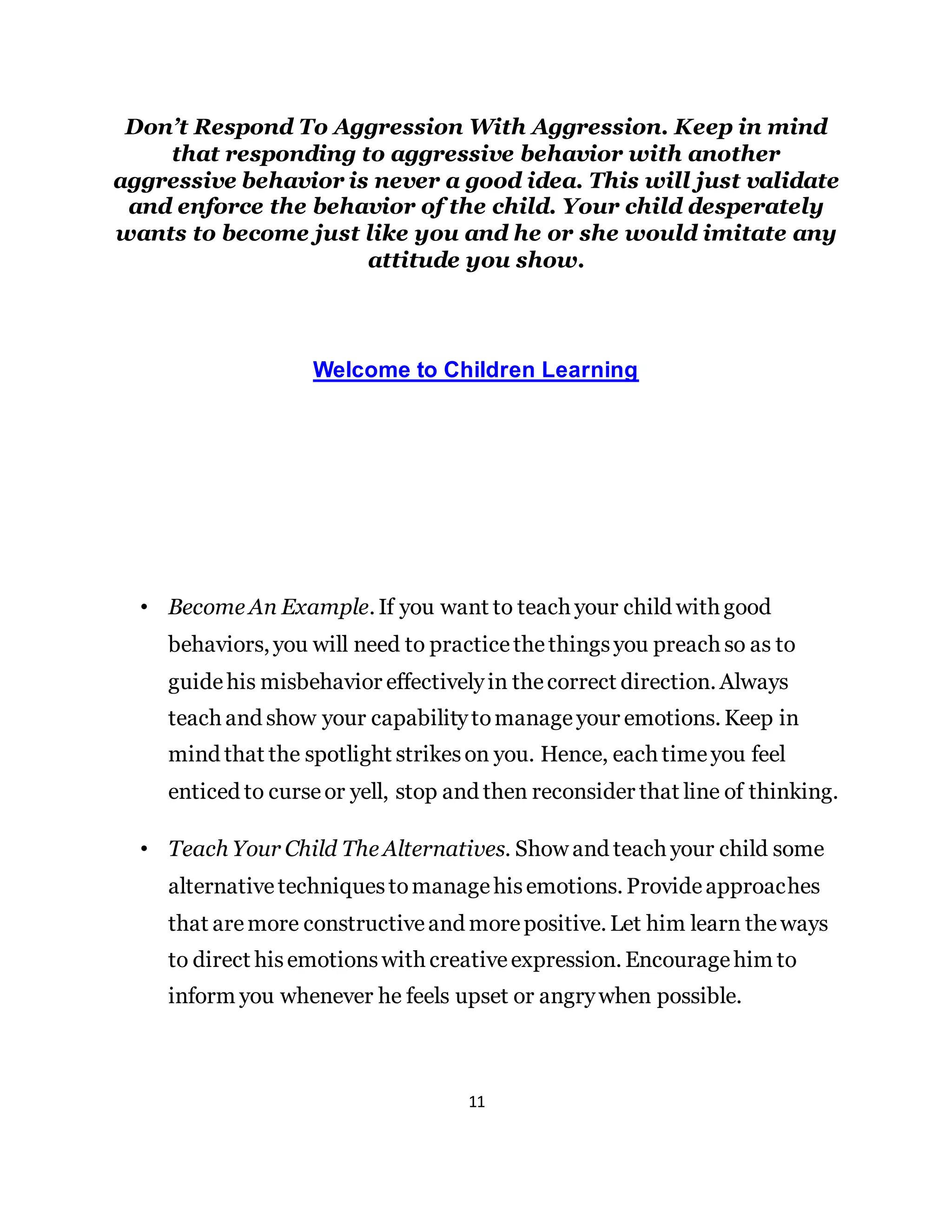 11
Don’t Respond To Aggression With Aggression. Keep in mind
that responding to aggressive behavior with another
aggressive behavior is never a good idea. This will just validate
and enforce the behavior of the child. Your child desperately
wants to become just like you and he or she would imitate any
attitude you show.
Welcome to Children Learning
• Become An Example. If you want to teach your child with good
behaviors, you will need to practicethethingsyou preach so as to
guidehis misbehavior effectivelyin thecorrect direction. Always
teach and show your capabilitytomanageyour emotions. Keep in
mind that the spotlight strikeson you. Hence, each timeyou feel
enticed to curseor yell, stop and then reconsider that line of thinking.
• Teach Your Child The Alternatives. Show and teach your child some
alternativetechniquestomanagehisemotions. Provideapproaches
that aremore constructiveand morepositive. Let him learn theways
to direct hisemotionswith creativeexpression. Encouragehim to
inform you whenever he feels upset or angrywhen possible.
 