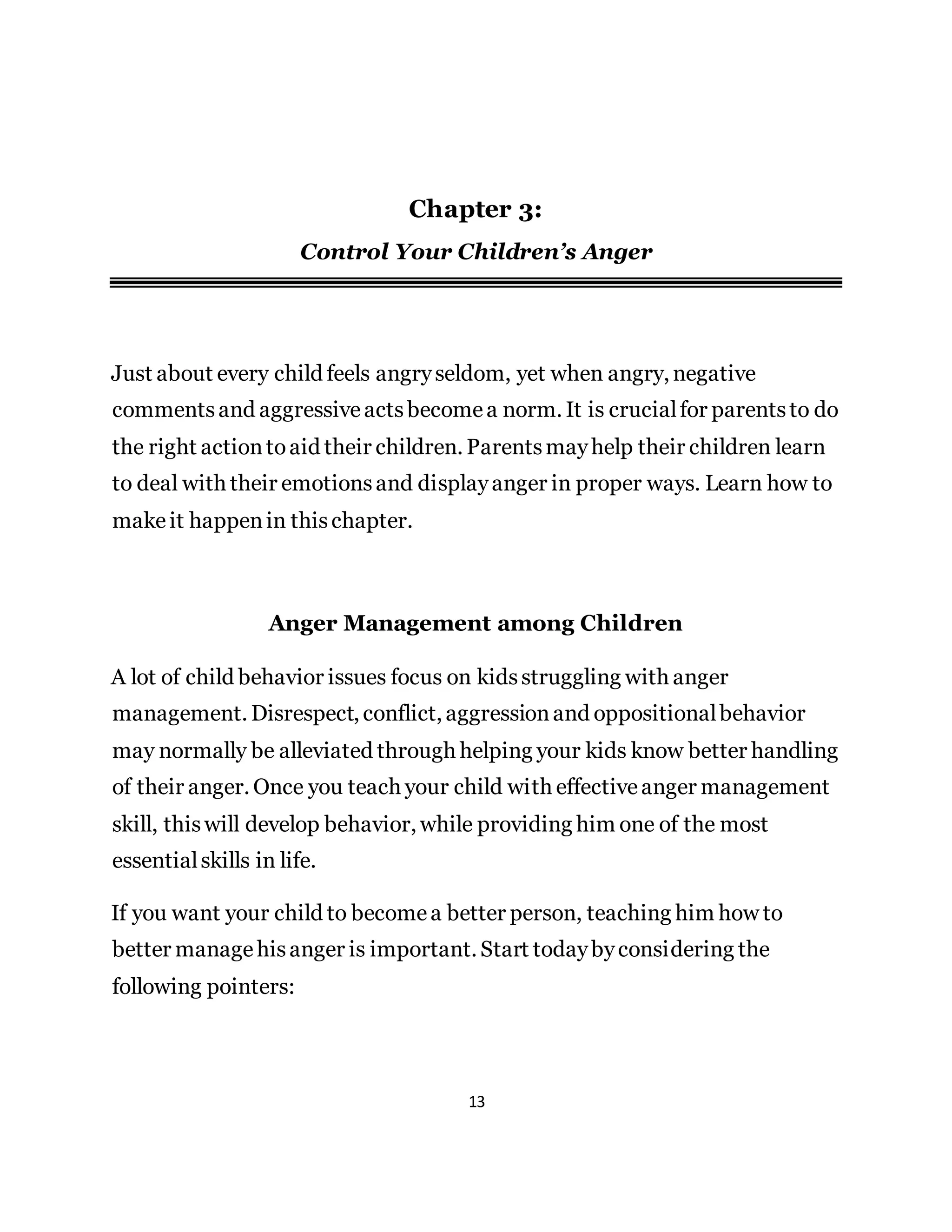 13
Chapter 3:
Control Your Children’s Anger
Just about every child feels angryseldom, yet when angry, negative
commentsand aggressiveactsbecomea norm. It is crucialfor parentsto do
the right actiontoaid their children. Parentsmayhelp their children learn
to deal with their emotionsand displayanger in proper ways. Learn how to
makeit happenin thischapter.
Anger Management among Children
A lot of child behavior issues focus on kidsstruggling with anger
management. Disrespect, conflict, aggressionand oppositionalbehavior
may normally be alleviated through helping your kids know better handling
of their anger. Once you teach your child with effectiveanger management
skill, thiswill develop behavior, while providing him one of the most
essentialskills in life.
If you want your child to becomea better person, teaching him how to
better managehisanger is important. Start todaybyconsidering the
following pointers:
 