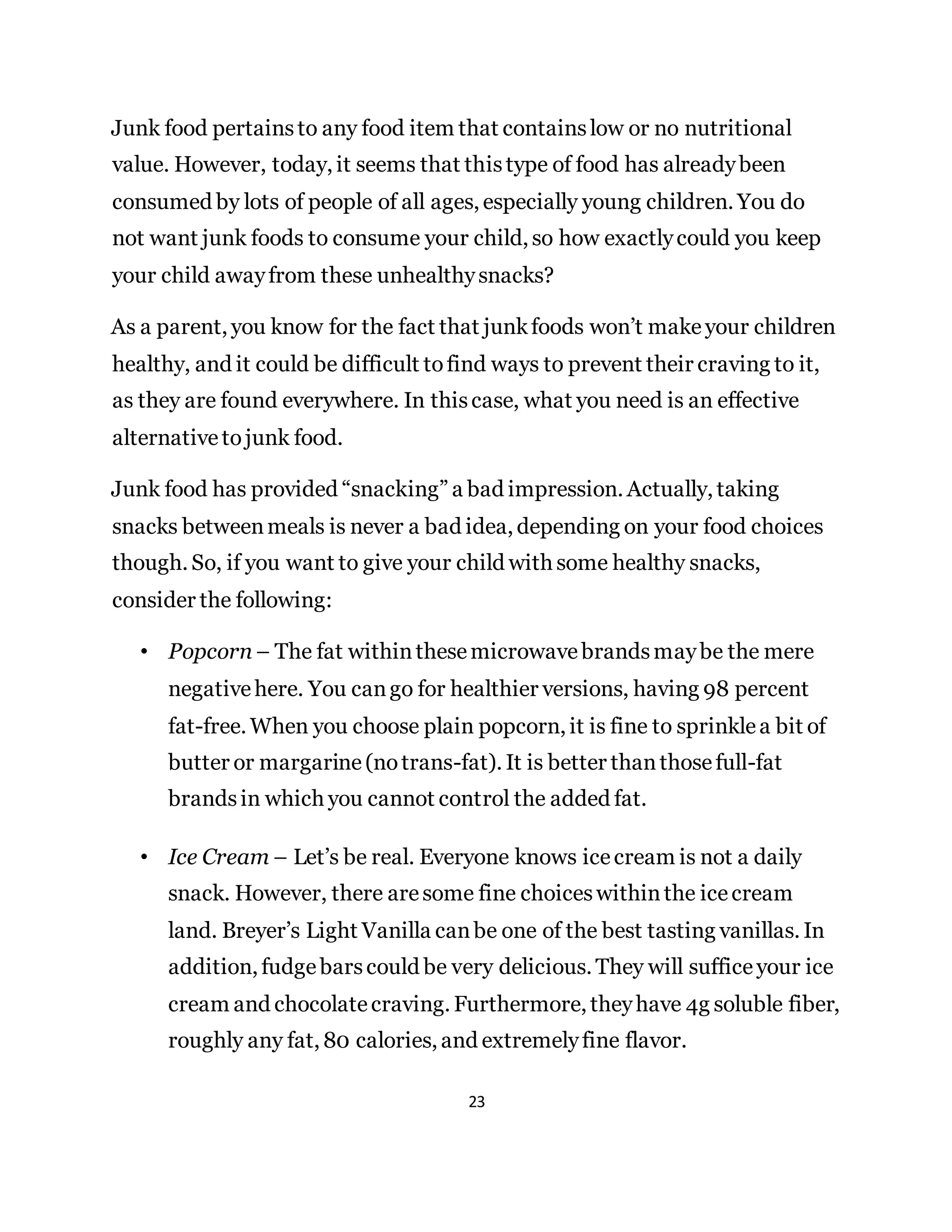 23
Junk food pertainsto any food item that containslow or no nutritional
value. However, today, it seems that thistype of food has alreadybeen
consumed by lots of people of all ages, especially young children. You do
not want junk foods to consume your child, so how exactlycould you keep
your child awayfrom these unhealthysnacks?
As a parent, you know for the fact that junkfoods won’t makeyour children
healthy, and it could be difficult tofind ways to prevent their craving to it,
as they are found everywhere. In thiscase, what you need is an effective
alternativetojunk food.
Junk food has provided “snacking” a bad impression. Actually, taking
snacks betweenmeals is never a bad idea, depending on your food choices
though. So, if you want to give your child with some healthy snacks,
consider the following:
• Popcorn – The fat withinthesemicrowavebrandsmaybe the mere
negativehere. You cango for healthier versions, having 98 percent
fat-free. When you choose plain popcorn, it is fine to sprinklea bit of
butter or margarine(notrans-fat). It is better thanthosefull-fat
brandsin which you cannot control the added fat.
• Ice Cream – Let’s be real. Everyone knows icecream is not a daily
snack. However, there aresome fine choiceswithinthe icecream
land. Breyer’s Light Vanilla canbe one of the best tasting vanillas. In
addition, fudgebarscould be very delicious. They will sufficeyour ice
cream and chocolatecraving. Furthermore, theyhave 4g soluble fiber,
roughly any fat, 80 calories, and extremelyfine flavor.
 