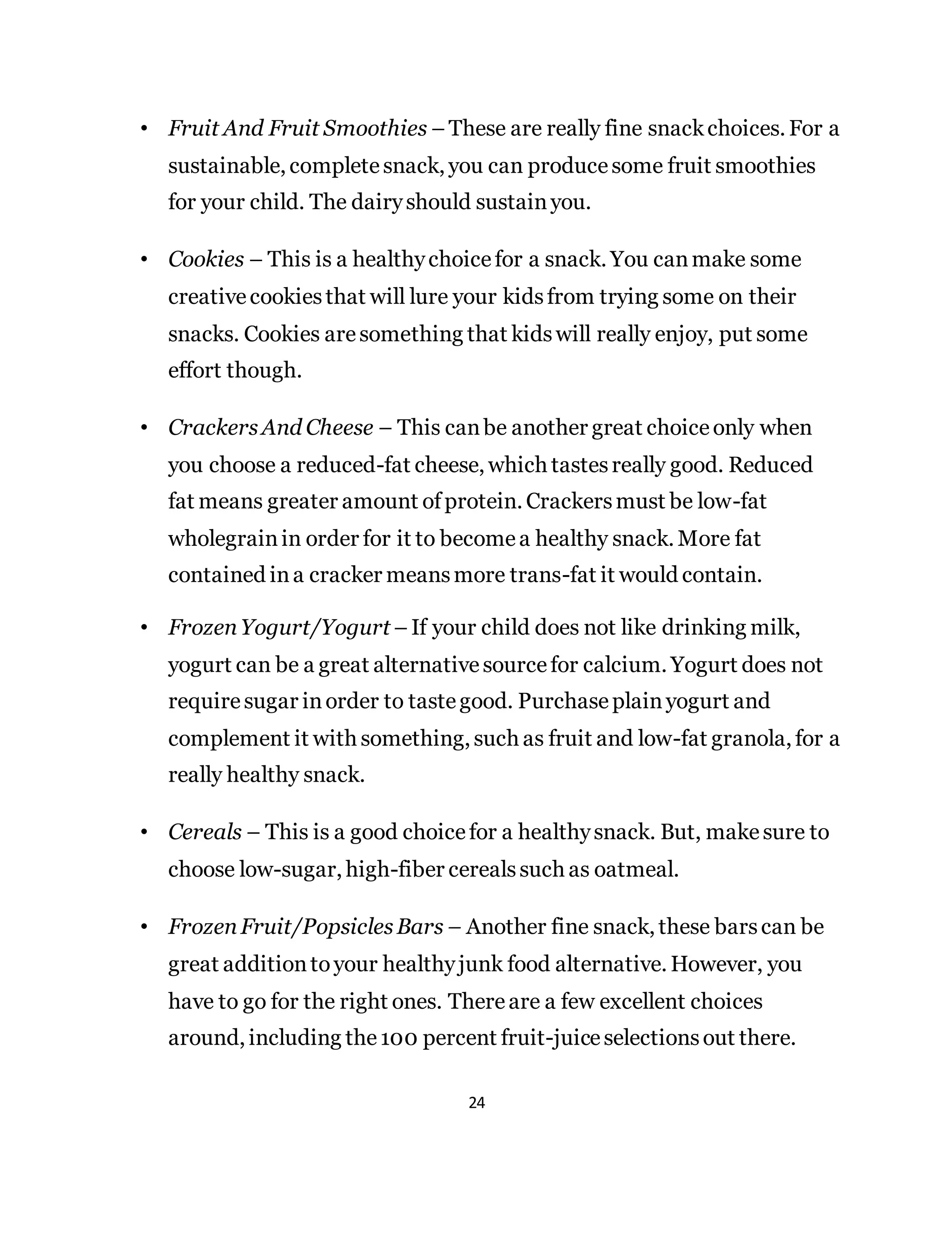24
• Fruit And Fruit Smoothies –These are really fine snackchoices. For a
sustainable, completesnack, you can producesome fruit smoothies
for your child. The dairyshould sustainyou.
• Cookies – This is a healthychoicefor a snack. You canmake some
creativecookiesthat will lure your kidsfrom trying some on their
snacks. Cookies aresomething that kidswill really enjoy, put some
effort though.
• CrackersAnd Cheese – This canbe another great choiceonly when
you choose a reduced-fat cheese, which tastesreally good. Reduced
fat means greater amount ofprotein. Crackersmust be low-fat
wholegrainin order for it to becomea healthy snack. More fat
contained ina cracker meansmore trans-fat it would contain.
• FrozenYogurt/Yogurt–If your child does not like drinking milk,
yogurt can be a great alternativesourcefor calcium. Yogurt does not
requiresugar inorder to tastegood. Purchaseplainyogurt and
complement it with something, such as fruit and low-fat granola, for a
really healthy snack.
• Cereals – This is a good choicefor a healthysnack. But, makesure to
choose low-sugar, high-fiber cerealssuch as oatmeal.
• FrozenFruit/PopsiclesBars – Another fine snack, these barscan be
great additiontoyour healthyjunk food alternative. However, you
have to go for the right ones. Thereare a few excellent choices
around, including the100 percent fruit-juiceselectionsout there.
 