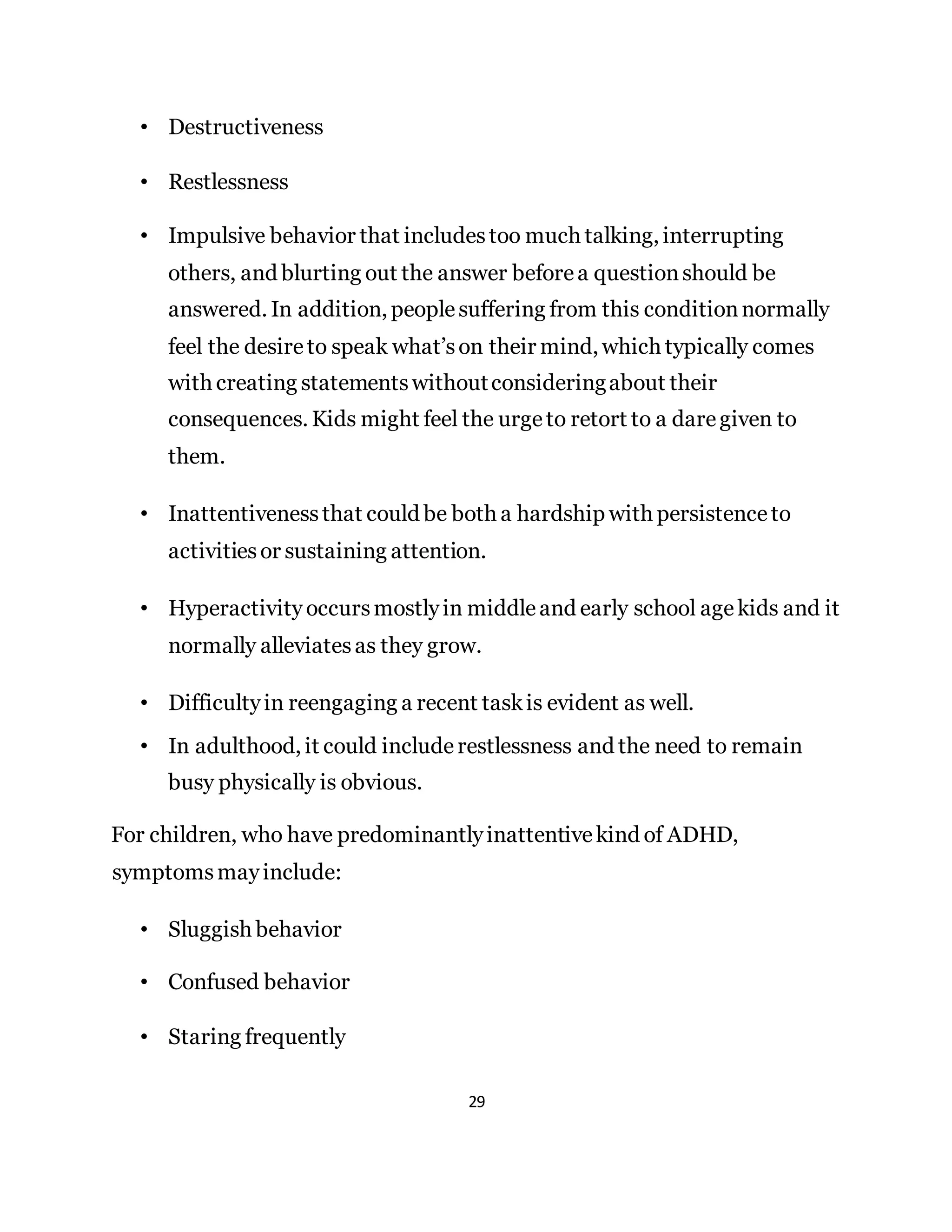 29
• Destructiveness
• Restlessness
• Impulsive behavior that includestoo much talking, interrupting
others, and blurting out the answer beforea questionshould be
answered. In addition, peoplesuffering from this conditionnormally
feel the desireto speak what’son their mind, which typically comes
with creating statementswithoutconsideringabout their
consequences. Kids might feel the urgeto retort to a daregiven to
them.
• Inattentivenessthat could be both a hardship with persistenceto
activitiesor sustaining attention.
• Hyperactivity occursmostlyin middleand early school agekids and it
normally alleviatesas they grow.
• Difficultyin reengaging a recent taskis evident as well.
• In adulthood, it could includerestlessness and the need to remain
busy physically is obvious.
For children, who have predominantlyinattentivekind of ADHD,
symptomsmayinclude:
• Sluggish behavior
• Confused behavior
• Staring frequently
 
