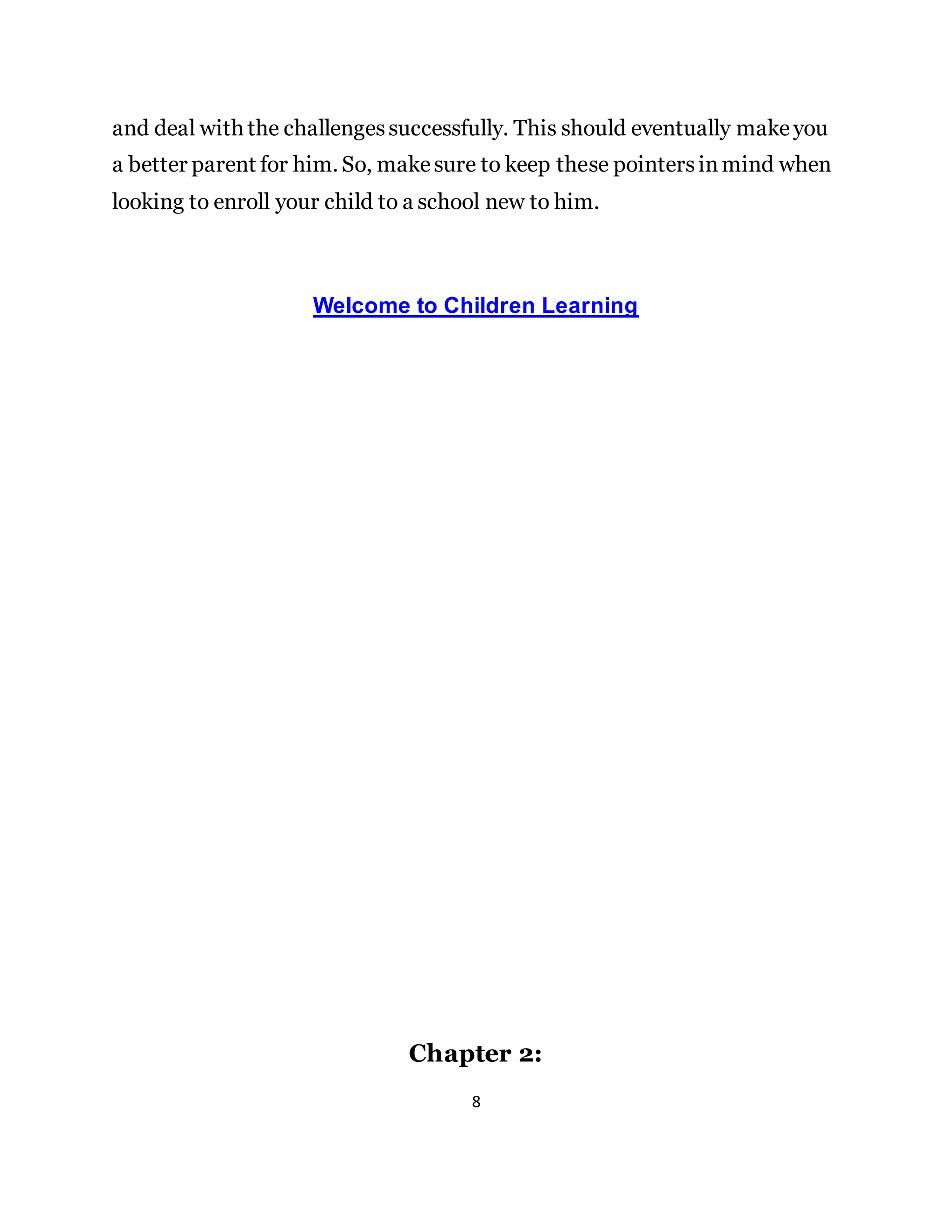 8
and deal with the challengessuccessfully. This should eventually makeyou
a better parent for him. So, makesure to keep these pointersinmind when
looking to enroll your child to a school new to him.
Welcome to Children Learning
Chapter 2:
 