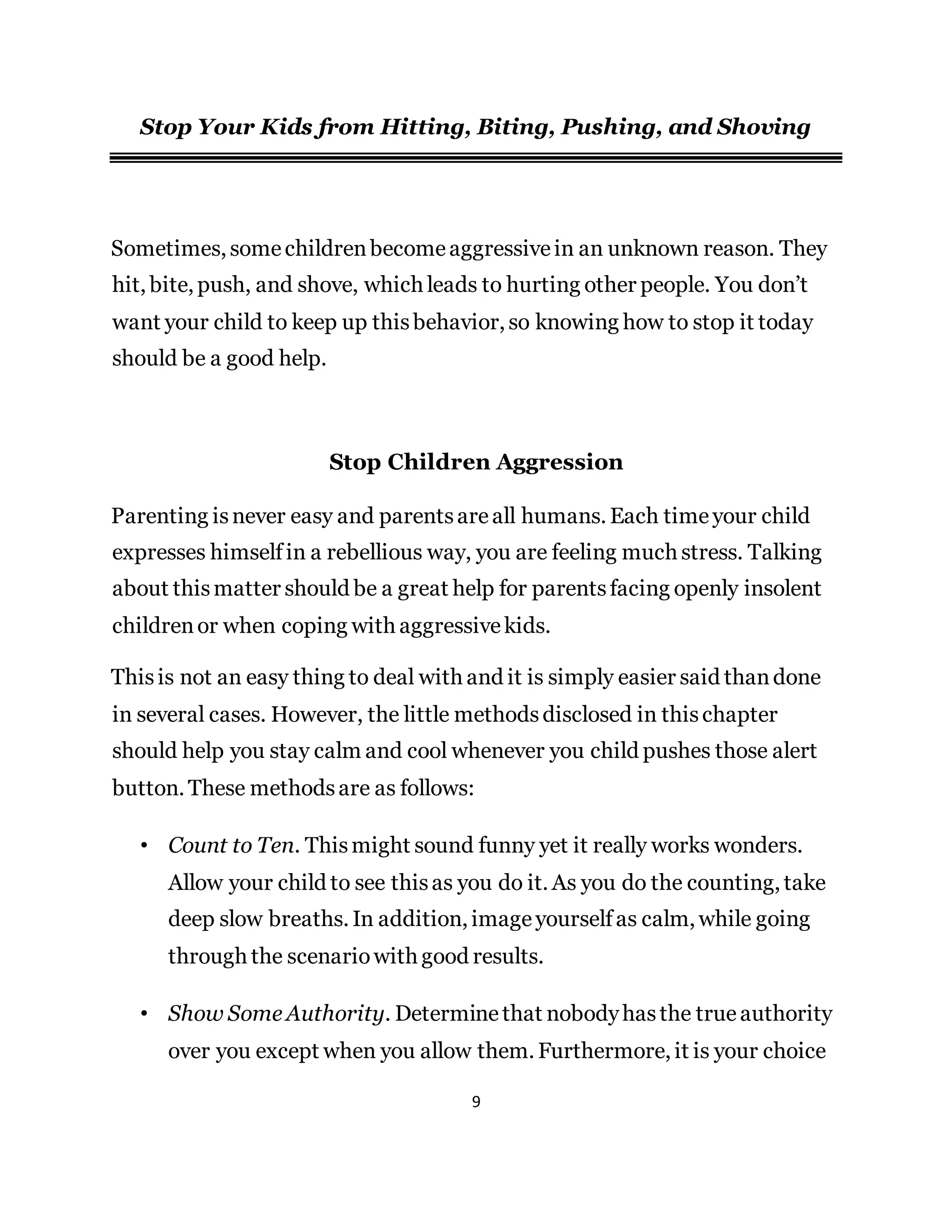 9
Stop Your Kids from Hitting, Biting, Pushing, and Shoving
Sometimes, somechildrenbecomeaggressivein an unknown reason. They
hit, bite, push, and shove, which leads to hurting other people. You don’t
want your child to keep up thisbehavior, so knowing how to stop it today
should be a good help.
Stop Children Aggression
Parenting isnever easy and parentsareall humans. Each timeyour child
expresses himselfin a rebellious way, you are feeling much stress. Talking
about thismatter should be a great help for parentsfacing openly insolent
childrenor when coping with aggressivekids.
Thisis not an easy thing to deal with and it is simply easier said thandone
in several cases. However, the little methodsdisclosed in thischapter
should help you stay calm and cool whenever you child pushes those alert
button. These methodsare as follows:
• Count to Ten. Thismight sound funny yet it really works wonders.
Allow your child to see thisas you do it. As you do the counting, take
deep slow breaths. In addition, imageyourselfas calm, while going
through the scenariowith good results.
• Show Some Authority. Determinethat nobodyhasthe true authority
over you except when you allow them. Furthermore, it is your choice
 