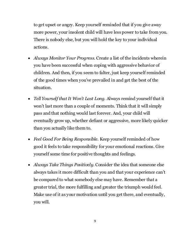 9
to get upset or angry. Keep yourself reminded that if you give away
more power, your insolent child will have less power to take from you.
There is nobody else, but you will hold the key to your individual
actions.
 Always Monitor Your Progress. Create a list of the incidents wherein
you have been successful when coping with aggressive behavior of
children. And then, if you seem to falter, just keep yourself reminded
of the good times when you’ve prevailed in and get the best of the
situation.
 Tell Yourself that It Won’t Last Long. Always remind yourself that it
won’t last more than a couple of moments. Think that it will simply
pass and that nothing would last forever. And, your child will
eventually grow up, whether defiant or aggressive, more likely quicker
than you actually like them to.
 Feel Good For Being Responsible. Keep yourself reminded of how
good it feels to take responsibility for your emotional reactions. Give
yourself some time for positive thoughts and feelings.
 Always Take Things Positively. Consider the idea that someone else
always takes it more difficult than you and that your experience can’t
be compared to what somebody else may have. Remember that a
greater trial, the more fulfilling and greater the triumph would feel.
Make use of it as your motivation until you get there, and eventually,
you will.
 
