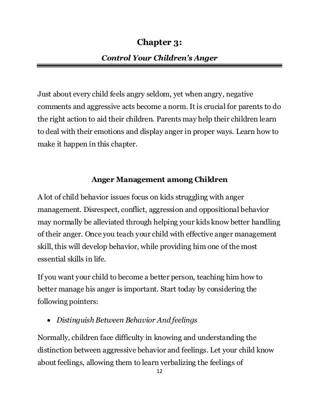 12
Chapter 3:
Control Your Children’s Anger
Just about every child feels angry seldom, yet when angry, negative
comments and aggressive acts become a norm. It is crucial for parents to do
the right action to aid their children. Parents may help their children learn
to deal with their emotions and display anger in proper ways. Learn how to
make it happen in this chapter.
Anger Management among Children
A lot of child behavior issues focus on kids struggling with anger
management. Disrespect, conflict, aggression and oppositional behavior
may normally be alleviated through helping your kids know better handling
of their anger. Once you teach your child with effective anger management
skill, this will develop behavior, while providing him one of the most
essential skills in life.
If you want your child to become a better person, teaching him how to
better manage his anger is important. Start today by considering the
following pointers:
 Distinguish Between Behavior And feelings
Normally, children face difficulty in knowing and understanding the
distinction between aggressive behavior and feelings. Let your child know
about feelings, allowing them to learn verbalizing the feelings of
 
