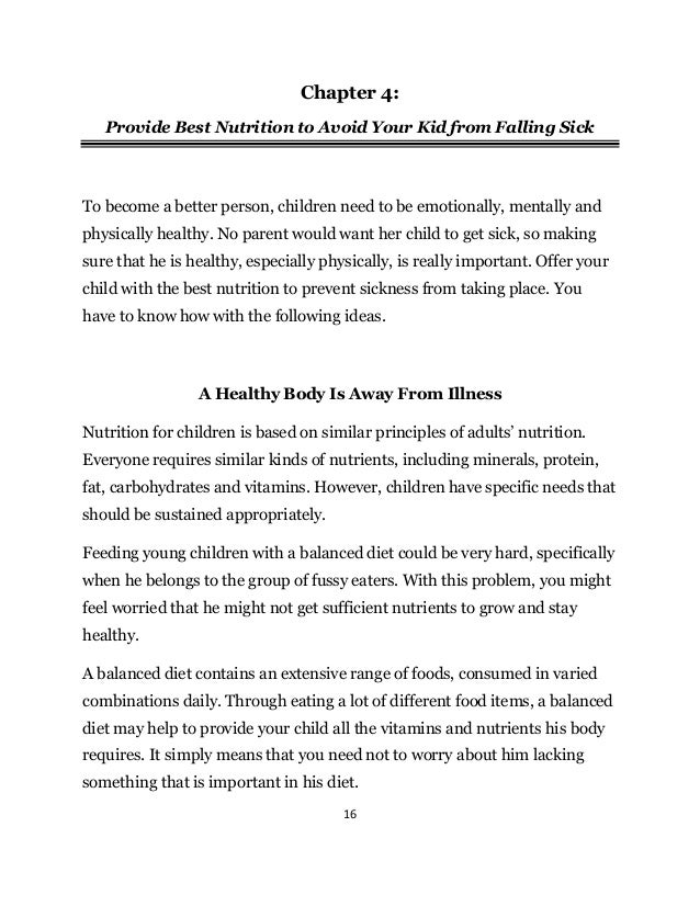 16
Chapter 4:
Provide Best Nutrition to Avoid Your Kid from Falling Sick
To become a better person, children need to be emotionally, mentally and
physically healthy. No parent would want her child to get sick, so making
sure that he is healthy, especially physically, is really important. Offer your
child with the best nutrition to prevent sickness from taking place. You
have to know how with the following ideas.
A Healthy Body Is Away From Illness
Nutrition for children is based on similar principles of adults’ nutrition.
Everyone requires similar kinds of nutrients, including minerals, protein,
fat, carbohydrates and vitamins. However, children have specific needs that
should be sustained appropriately.
Feeding young children with a balanced diet could be very hard, specifically
when he belongs to the group of fussy eaters. With this problem, you might
feel worried that he might not get sufficient nutrients to grow and stay
healthy.
A balanced diet contains an extensive range of foods, consumed in varied
combinations daily. Through eating a lot of different food items, a balanced
diet may help to provide your child all the vitamins and nutrients his body
requires. It simply means that you need not to worry about him lacking
something that is important in his diet.
 