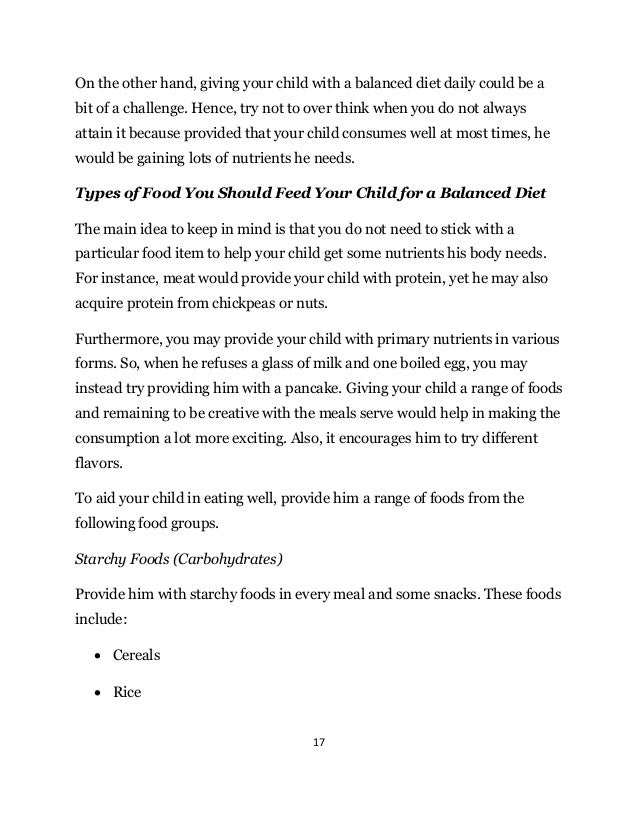 17
On the other hand, giving your child with a balanced diet daily could be a
bit of a challenge. Hence, try not to over think when you do not always
attain it because provided that your child consumes well at most times, he
would be gaining lots of nutrients he needs.
Types of Food You Should Feed Your Child for a Balanced Diet
The main idea to keep in mind is that you do not need to stick with a
particular food item to help your child get some nutrients his body needs.
For instance, meat would provide your child with protein, yet he may also
acquire protein from chickpeas or nuts.
Furthermore, you may provide your child with primary nutrients in various
forms. So, when he refuses a glass of milk and one boiled egg, you may
instead try providing him with a pancake. Giving your child a range of foods
and remaining to be creative with the meals serve would help in making the
consumption a lot more exciting. Also, it encourages him to try different
flavors.
To aid your child in eating well, provide him a range of foods from the
following food groups.
Starchy Foods (Carbohydrates)
Provide him with starchy foods in every meal and some snacks. These foods
include:
 Cereals
 Rice
 