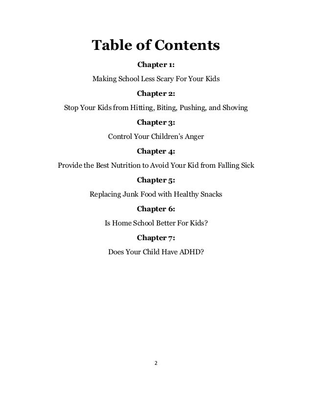 2
Table of Contents
Chapter 1:
Making School Less Scary For Your Kids
Chapter 2:
Stop Your Kids from Hitting, Biting, Pushing, and Shoving
Chapter 3:
Control Your Children’s Anger
Chapter 4:
Provide the Best Nutrition to Avoid Your Kid from Falling Sick
Chapter 5:
Replacing Junk Food with Healthy Snacks
Chapter 6:
Is Home School Better For Kids?
Chapter 7:
Does Your Child Have ADHD?
 