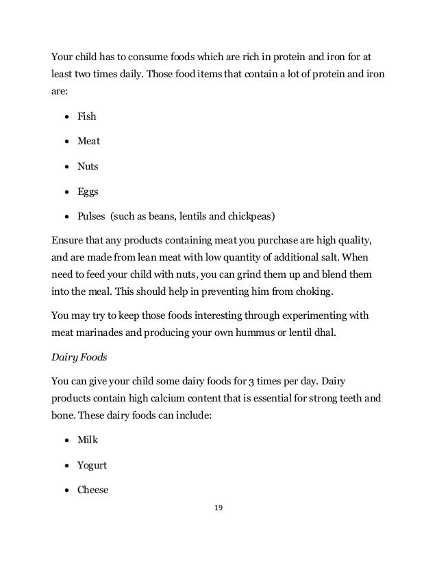 19
Your child has to consume foods which are rich in protein and iron for at
least two times daily. Those food items that contain a lot of protein and iron
are:
 Fish
 Meat
 Nuts
 Eggs
 Pulses (such as beans, lentils and chickpeas)
Ensure that any products containing meat you purchase are high quality,
and are made from lean meat with low quantity of additional salt. When
need to feed your child with nuts, you can grind them up and blend them
into the meal. This should help in preventing him from choking.
You may try to keep those foods interesting through experimenting with
meat marinades and producing your own hummus or lentil dhal.
Dairy Foods
You can give your child some dairy foods for 3 times per day. Dairy
products contain high calcium content that is essential for strong teeth and
bone. These dairy foods can include:
 Milk
 Yogurt
 Cheese
 