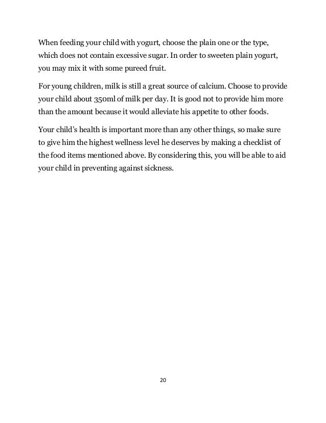 20
When feeding your child with yogurt, choose the plain one or the type,
which does not contain excessive sugar. In order to sweeten plain yogurt,
you may mix it with some pureed fruit.
For young children, milk is still a great source of calcium. Choose to provide
your child about 350ml of milk per day. It is good not to provide him more
than the amount because it would alleviate his appetite to other foods.
Your child’s health is important more than any other things, so make sure
to give him the highest wellness level he deserves by making a checklist of
the food items mentioned above. By considering this, you will be able to aid
your child in preventing against sickness.
 