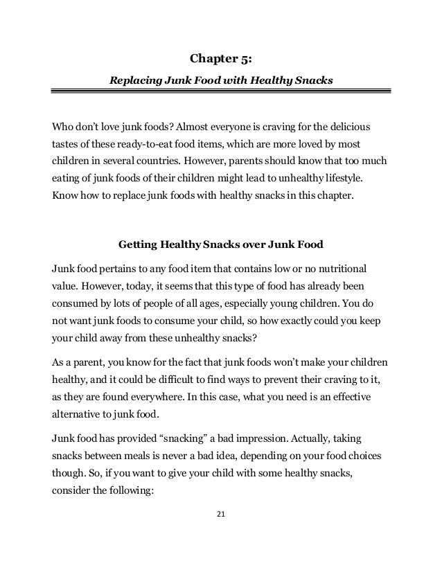 21
Chapter 5:
Replacing Junk Food with Healthy Snacks
Who don’t love junk foods? Almost everyone is craving for the delicious
tastes of these ready-to-eat food items, which are more loved by most
children in several countries. However, parents should know that too much
eating of junk foods of their children might lead to unhealthy lifestyle.
Know how to replace junk foods with healthy snacks in this chapter.
Getting Healthy Snacks over Junk Food
Junk food pertains to any food item that contains low or no nutritional
value. However, today, it seems that this type of food has already been
consumed by lots of people of all ages, especially young children. You do
not want junk foods to consume your child, so how exactly could you keep
your child away from these unhealthy snacks?
As a parent, you know for the fact that junk foods won’t make your children
healthy, and it could be difficult to find ways to prevent their craving to it,
as they are found everywhere. In this case, what you need is an effective
alternative to junk food.
Junk food has provided “snacking” a bad impression. Actually, taking
snacks between meals is never a bad idea, depending on your food choices
though. So, if you want to give your child with some healthy snacks,
consider the following:
 