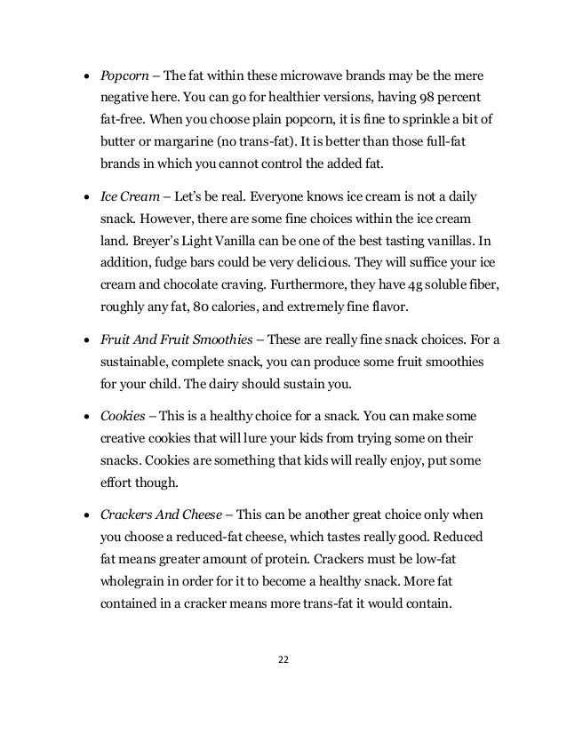 22
 Popcorn – The fat within these microwave brands may be the mere
negative here. You can go for healthier versions, having 98 percent
fat-free. When you choose plain popcorn, it is fine to sprinkle a bit of
butter or margarine (no trans-fat). It is better than those full-fat
brands in which you cannot control the added fat.
 Ice Cream – Let’s be real. Everyone knows ice cream is not a daily
snack. However, there are some fine choices within the ice cream
land. Breyer’s Light Vanilla can be one of the best tasting vanillas. In
addition, fudge bars could be very delicious. They will suffice your ice
cream and chocolate craving. Furthermore, they have 4g soluble fiber,
roughly any fat, 80 calories, and extremely fine flavor.
 Fruit And Fruit Smoothies – These are really fine snack choices. For a
sustainable, complete snack, you can produce some fruit smoothies
for your child. The dairy should sustain you.
 Cookies – This is a healthy choice for a snack. You can make some
creative cookies that will lure your kids from trying some on their
snacks. Cookies are something that kids will really enjoy, put some
effort though.
 Crackers And Cheese – This can be another great choice only when
you choose a reduced-fat cheese, which tastes really good. Reduced
fat means greater amount of protein. Crackers must be low-fat
wholegrain in order for it to become a healthy snack. More fat
contained in a cracker means more trans-fat it would contain.
 