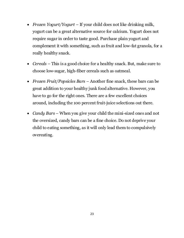 23
 Frozen Yogurt/Yogurt – If your child does not like drinking milk,
yogurt can be a great alternative source for calcium. Yogurt does not
require sugar in order to taste good. Purchase plain yogurt and
complement it with something, such as fruit and low-fat granola, for a
really healthy snack.
 Cereals – This is a good choice for a healthy snack. But, make sure to
choose low-sugar, high-fiber cereals such as oatmeal.
 Frozen Fruit/Popsicles Bars – Another fine snack, these bars can be
great addition to your healthy junk food alternative. However, you
have to go for the right ones. There are a few excellent choices
around, including the 100 percent fruit-juice selections out there.
 Candy Bars – When you give your child the mini-sized ones and not
the oversized, candy bars can be a fine choice. Do not deprive your
child to eating something, as it will only lead them to compulsively
overeating.
 