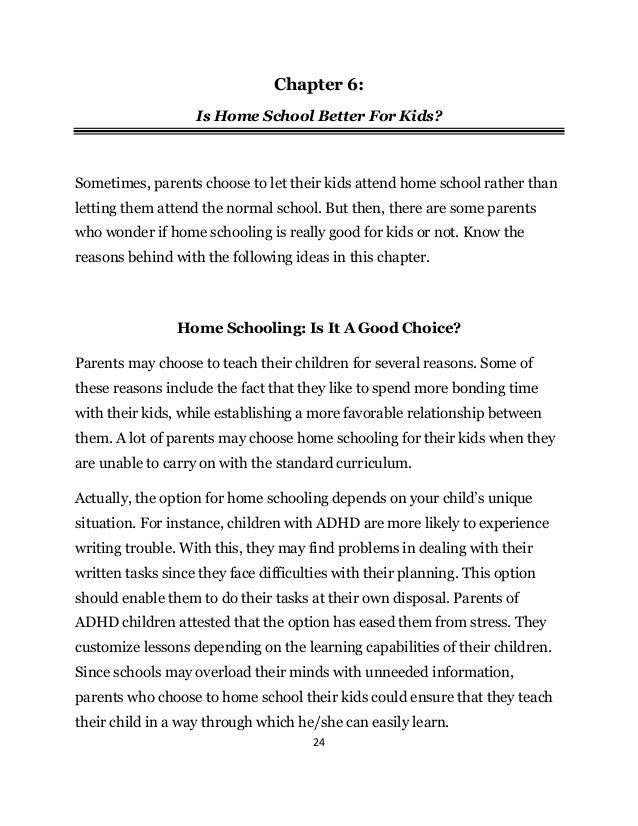24
Chapter 6:
Is Home School Better For Kids?
Sometimes, parents choose to let their kids attend home school rather than
letting them attend the normal school. But then, there are some parents
who wonder if home schooling is really good for kids or not. Know the
reasons behind with the following ideas in this chapter.
Home Schooling: Is It A Good Choice?
Parents may choose to teach their children for several reasons. Some of
these reasons include the fact that they like to spend more bonding time
with their kids, while establishing a more favorable relationship between
them. A lot of parents may choose home schooling for their kids when they
are unable to carry on with the standard curriculum.
Actually, the option for home schooling depends on your child’s unique
situation. For instance, children with ADHD are more likely to experience
writing trouble. With this, they may find problems in dealing with their
written tasks since they face difficulties with their planning. This option
should enable them to do their tasks at their own disposal. Parents of
ADHD children attested that the option has eased them from stress. They
customize lessons depending on the learning capabilities of their children.
Since schools may overload their minds with unneeded information,
parents who choose to home school their kids could ensure that they teach
their child in a way through which he/she can easily learn.
 