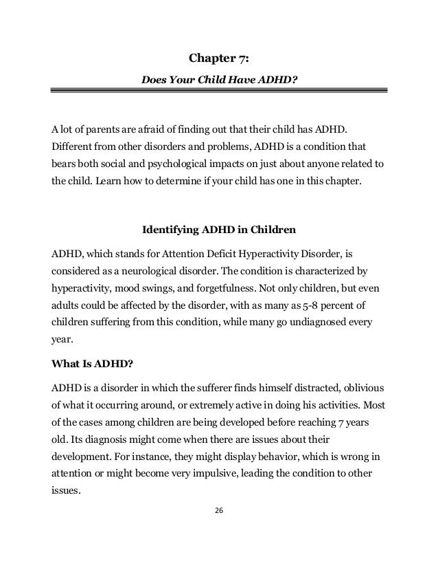 26
Chapter 7:
Does Your Child Have ADHD?
A lot of parents are afraid of finding out that their child has ADHD.
Different from other disorders and problems, ADHD is a condition that
bears both social and psychological impacts on just about anyone related to
the child. Learn how to determine if your child has one in this chapter.
Identifying ADHD in Children
ADHD, which stands for Attention Deficit Hyperactivity Disorder, is
considered as a neurological disorder. The condition is characterized by
hyperactivity, mood swings, and forgetfulness. Not only children, but even
adults could be affected by the disorder, with as many as 5-8 percent of
children suffering from this condition, while many go undiagnosed every
year.
What Is ADHD?
ADHD is a disorder in which the sufferer finds himself distracted, oblivious
of what it occurring around, or extremely active in doing his activities. Most
of the cases among children are being developed before reaching 7 years
old. Its diagnosis might come when there are issues about their
development. For instance, they might display behavior, which is wrong in
attention or might become very impulsive, leading the condition to other
issues.
 