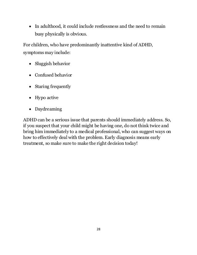 28
 In adulthood, it could include restlessness and the need to remain
busy physically is obvious.
For children, who have predominantly inattentive kind of ADHD,
symptoms may include:
 Sluggish behavior
 Confused behavior
 Staring frequently
 Hypo active
 Daydreaming
ADHD can be a serious issue that parents should immediately address. So,
if you suspect that your child might be having one, do not think twice and
bring him immediately to a medical professional, who can suggest ways on
how to effectively deal with the problem. Early diagnosis means early
treatment, so make sure to make the right decision today!
 