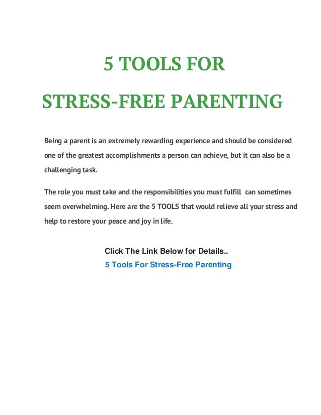 5 TOOLS FOR
STRESS-FREE PARENTING
Click The Link Below for Details..
5 Tools For Stress-Free Parenting
Being a parent is an extremely rewarding experience and should be considered
one of the greatest accomplishments a person can achieve, but it can also be a
challenging task.
The role you must take and the responsibilities you must fulfill can sometimes
seem overwhelming. Here are the 5 TOOLS that would relieve all your stress and
help to restore your peace and joy in life.
 