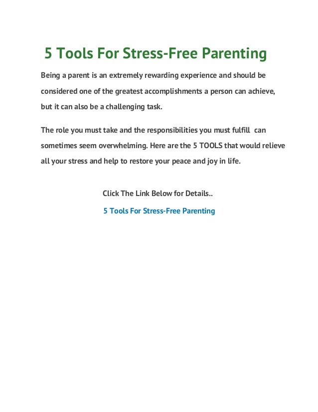 5 Tools For Stress-Free Parenting
Being a parent is an extremely rewarding experience and should be
considered one of the greatest accomplishments a person can achieve,
but it can also be a challenging task.
The role you must take and the responsibilities you must fulfill can
sometimes seem overwhelming. Here are the 5 TOOLS that would relieve
all your stress and help to restore your peace and joy in life.
Click The Link Below for Details..
5 Tools For Stress-Free Parenting
 