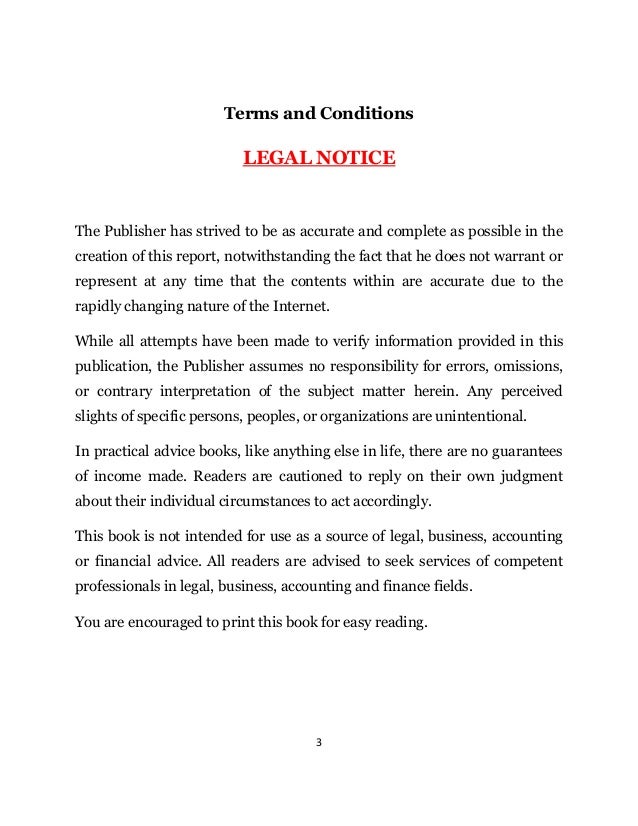 3
Terms and Conditions
LEGAL NOTICE
The Publisher has strived to be as accurate and complete as possible in the
creation of this report, notwithstanding the fact that he does not warrant or
represent at any time that the contents within are accurate due to the
rapidly changing nature of the Internet.
While all attempts have been made to verify information provided in this
publication, the Publisher assumes no responsibility for errors, omissions,
or contrary interpretation of the subject matter herein. Any perceived
slights of specific persons, peoples, or organizations are unintentional.
In practical advice books, like anything else in life, there are no guarantees
of income made. Readers are cautioned to reply on their own judgment
about their individual circumstances to act accordingly.
This book is not intended for use as a source of legal, business, accounting
or financial advice. All readers are advised to seek services of competent
professionals in legal, business, accounting and finance fields.
You are encouraged to print this book for easy reading.
 