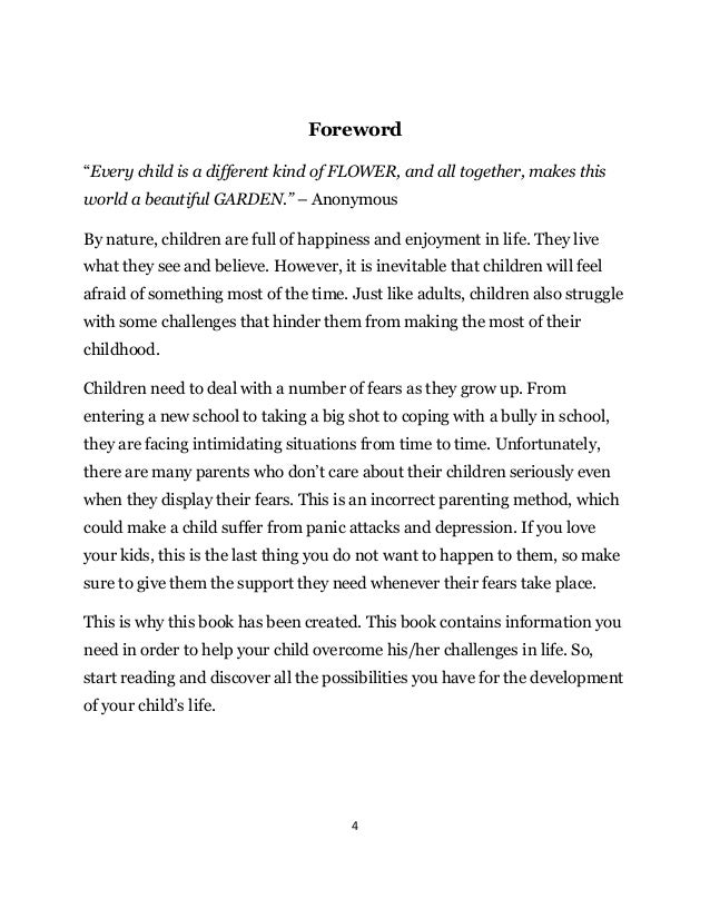 4
Foreword
“Every child is a different kind of FLOWER, and all together, makes this
world a beautiful GARDEN.” – Anonymous
By nature, children are full of happiness and enjoyment in life. They live
what they see and believe. However, it is inevitable that children will feel
afraid of something most of the time. Just like adults, children also struggle
with some challenges that hinder them from making the most of their
childhood.
Children need to deal with a number of fears as they grow up. From
entering a new school to taking a big shot to coping with a bully in school,
they are facing intimidating situations from time to time. Unfortunately,
there are many parents who don’t care about their children seriously even
when they display their fears. This is an incorrect parenting method, which
could make a child suffer from panic attacks and depression. If you love
your kids, this is the last thing you do not want to happen to them, so make
sure to give them the support they need whenever their fears take place.
This is why this book has been created. This book contains information you
need in order to help your child overcome his/her challenges in life. So,
start reading and discover all the possibilities you have for the development
of your child’s life.
 