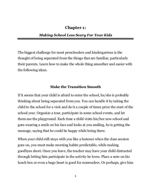 5
Chapter 1:
Making School Less Scary For Your Kids
The biggest challenge for most preschoolers and kindergartens is the
thought of being separated from the things that are familiar, particularly
their parents. Learn how to make the whole thing smoother and easier with
the following ideas.
Make the Transition Smooth
If it seems that your child is afraid to enter the school, he/she is probably
thinking about being separated from you. You can handle it by taking the
child to the school for a visit and do it a couple of times prior the start of the
school year. Organize a tour, participate in some school events, and let
them use the playground. Each time a child visits his/her new school and
goes wearing a smile on his face and looks at you smiling, he is getting the
message, saying that he could be happy while being there.
When your child still stays with you like a fastener when the class session
goes on, you must make morning habits predictable, while making
goodbyes short. Once you leave, the teacher may have your child distracted
through letting him participate in the activity he loves. Place a note on his
lunch box or even a huge heart is good for nonreaders. Or perhaps, give him
 