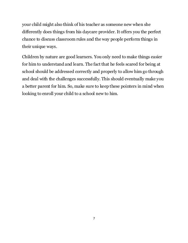 7
your child might also think of his teacher as someone new when she
differently does things from his daycare provider. It offers you the perfect
chance to discuss classroom rules and the way people perform things in
their unique ways.
Children by nature are good learners. You only need to make things easier
for him to understand and learn. The fact that he feels scared for being at
school should be addressed correctly and properly to allow him go through
and deal with the challenges successfully. This should eventually make you
a better parent for him. So, make sure to keep these pointers in mind when
looking to enroll your child to a school new to him.
 
