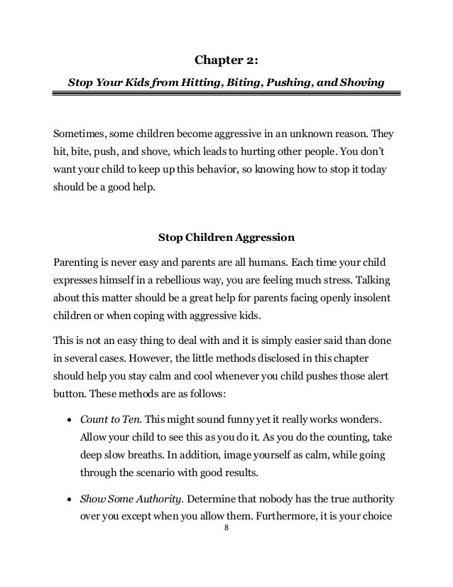 8
Chapter 2:
Stop Your Kids from Hitting, Biting, Pushing, and Shoving
Sometimes, some children become aggressive in an unknown reason. They
hit, bite, push, and shove, which leads to hurting other people. You don’t
want your child to keep up this behavior, so knowing how to stop it today
should be a good help.
Stop Children Aggression
Parenting is never easy and parents are all humans. Each time your child
expresses himself in a rebellious way, you are feeling much stress. Talking
about this matter should be a great help for parents facing openly insolent
children or when coping with aggressive kids.
This is not an easy thing to deal with and it is simply easier said than done
in several cases. However, the little methods disclosed in this chapter
should help you stay calm and cool whenever you child pushes those alert
button. These methods are as follows:
 Count to Ten. This might sound funny yet it really works wonders.
Allow your child to see this as you do it. As you do the counting, take
deep slow breaths. In addition, image yourself as calm, while going
through the scenario with good results.
 Show Some Authority. Determine that nobody has the true authority
over you except when you allow them. Furthermore, it is your choice
 
