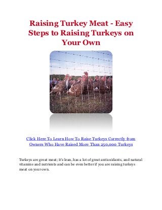 Raising Turkey Meat - Easy
     Steps to Raising Turkeys on
              Your Own




    Click Here To Learn How To Raise Turkeys Correctly from
     Owners Who Have Raised More Than 250,000 Turkeys


Turkeys are great meat; it's lean, has a lot of great antioxidants, and natural
vitamins and nutrients and can be even better if you are raising turkeys
meat on your own.
 