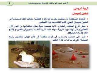 
‫المعدات‬
‫المستخدمة‬
‫من‬
‫معالف‬
‫ومشارب‬
‫أثناء‬
‫فترة‬
‫التحضين‬
‫مشابهة‬
‫لتلك‬
‫المستخدمة‬
‫في‬
‫تحضين‬
‫صيصان‬
،‫الدجاج‬
‫لكنها‬
‫تختلف‬
‫بعد‬
‫فترة‬
‫التحضين‬
.

‫بعض‬
‫أنواع‬
‫المعالف‬
‫والمشارب‬
‫اآللية‬
‫مصممة‬
‫بحيث‬
‫يمكن‬
‫استخدامها‬
‫من‬
‫اليوم‬
‫األول‬
‫للتحضين‬
‫وحتى‬
‫نهاية‬
‫دورة‬
،‫التربية‬
‫سواء‬
‫كانت‬
‫التربية‬
‫لألمات‬
‫إلنتاج‬
‫بيض‬
‫الفقس‬
‫أو‬
‫إلنتاج‬
‫اللحم‬
(
‫فروج‬
‫الحبش‬
)!!
.

‫النقر‬
‫على‬
‫المعالف‬
‫والمشارب‬
‫في‬
‫فترات‬
‫متقطعة‬
‫في‬
‫األيام‬
‫األولى‬
‫للتحضين‬
‫يشجع‬
‫الصيصان‬
‫على‬
‫شرب‬
‫الماء‬
‫وتناول‬
‫العلف‬
.
‫الصيصان‬ ‫تحضين‬
:
‫الرومي‬ ‫تربية‬
:
3
-
‫الرومي‬ ‫تربية‬
(
‫الثاني‬ ‫الجزء‬
)
(Part 2)
3- Raising turkey
1
 