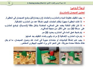 ‫الصيصان‬ ‫تحضين‬
(
‫المشارب‬
:)
‫الرومي‬ ‫تربية‬
:

‫يجب‬
‫تنظيف‬
‫خطوط‬
‫المياه‬
‫والمشارب‬
‫والحلمات‬
(
‫إن‬
‫وجدت‬
)
‫قبل‬
‫وضع‬
‫الصيصان‬
‫في‬
‫الحظيرة‬
.

‫إذا‬
‫كانت‬
‫الحظيرة‬
‫مجهزة‬
‫بنظام‬
،‫الحلمات‬
‫فيجب‬
‫إضافة‬
‫عدد‬
‫من‬
‫المشارب‬
‫اإلضافية‬
.

‫إذا‬
‫كان‬
‫نظام‬
‫التدفئة‬
‫يعتمد‬
‫على‬
‫المدافيء‬
‫الحاضنة‬
‫بشكل‬
‫مظلة‬
(
‫شمسية‬
)
،
‫تو‬
‫ضع‬
‫المشارب‬
‫على‬
‫مسافة‬
30
‫سم‬
،
‫على‬
‫األقل‬
،
‫من‬
‫محيط‬
‫ال‬
‫مدافيء‬
.

‫يتم‬
‫ضبط‬
‫عمق‬
‫الماء‬
‫في‬
‫المشارب‬
‫بحدود‬
20
‫مم‬
.

‫يتم‬
‫ملء‬
‫المشارب‬
‫اإلضافية‬
3
‫مرات‬
‫باليوم‬
‫ب‬
‫الماء‬
‫النظيف‬
‫بعد‬
‫غسلها‬
.

‫يجب‬
‫عدم‬
‫إضافة‬
‫فيتامينات‬
‫أو‬
‫مضادات‬
‫حيوية‬
‫في‬
‫الماء‬
‫عند‬
‫وصول‬
‫الصيصان‬
،
‫ما‬
‫لم‬
‫يكن‬
‫هناك‬
‫مشكلة‬
‫محددة‬
‫معروفة‬
،
‫على‬
‫النحو‬
‫الذي‬
‫يراه‬
‫ال‬
‫طبيب‬
‫الب‬
‫بيطري‬
‫المختص‬
.
3
-
‫الرومي‬ ‫تربية‬
(
‫الثاني‬ ‫الجزء‬
)
(Part 2)
3- Raising turkey
1
 