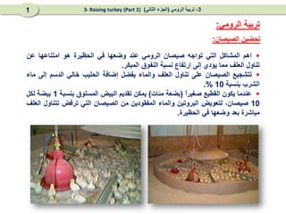 
‫اهم‬
‫المشاكل‬
‫التي‬
‫تواجه‬
‫صيصان‬
‫الرومي‬
‫عند‬
‫وضعها‬
‫في‬
‫الحظيرة‬
‫هو‬
‫امتناعها‬
‫عن‬
‫تناول‬
‫العلف‬
‫مما‬
‫يؤدي‬
‫إلى‬
‫إرتفاع‬
‫نسبة‬
‫النفوق‬
‫المبكر‬
.

‫لتشجيع‬
‫الصيصان‬
‫على‬
‫تناول‬
‫العلف‬
‫والماء‬
‫يفضل‬
‫إضافة‬
‫الحليب‬
‫خالي‬
‫الدسم‬
‫إلى‬
‫ماء‬
‫الشرب‬
‫بنسبة‬
10
%
.

‫عندما‬
‫يكون‬
‫القطيع‬
ً
‫ا‬‫صغير‬
(
‫بضعة‬
‫مئات‬
)
‫يمكن‬
‫تقديم‬
‫البيض‬
‫المسلوق‬
‫بنسبة‬
1
‫بيضة‬
‫لكل‬
10
،‫صيصان‬
‫لتعويض‬
‫البروتين‬
‫والماء‬
‫المفقودين‬
‫من‬
‫الصيصان‬
‫التي‬
‫ترفض‬
‫تتناول‬
‫العلف‬
‫مباشرة‬
‫بعد‬
‫وضعها‬
‫في‬
‫الحظيرة‬
.
‫الصيصان‬ ‫تحضين‬
:
‫الرومي‬ ‫تربية‬
:
3
-
‫الرومي‬ ‫تربية‬
(
‫الثاني‬ ‫الجزء‬
)
(Part 2)
3- Raising turkey
1
 