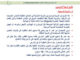 
‫هذا‬
‫النوع‬
‫من‬
‫التربية‬
‫يتراوح‬
‫بين‬
‫التربية‬
‫المنزلية‬
‫في‬
‫الحدائق‬
‫الخلفية‬
،‫للمنازل‬
ً
‫ا‬‫خصوص‬
‫في‬
،‫األرياف‬
‫والتربية‬
‫الحديثة‬
ً
‫ا‬‫وفق‬
‫لمتطلبات‬
‫السوق‬
‫في‬
‫البلدان‬
‫المتقدمة‬
‫والتي‬
‫تفضل‬
‫منتجات‬
‫طبيعية‬
‫عضوية‬
(
Organic
)
‫سواء‬
‫كانت‬
‫نباتية‬
‫أم‬
‫حيوانية‬
.

‫تستخدم‬
‫الهجن‬
‫التراثية‬
‫الموصفة‬
‫مثل‬
‫البرونزي‬
‫أو‬
‫الهولندي‬
‫األبيض‬
،‫وغيرها‬
‫أو‬
‫الهجن‬
‫التجارية‬
‫المخصصة‬
‫للتربية‬
‫السرحية‬
.

‫تربى‬
‫الصيصان‬
‫من‬
‫عمر‬
1
‫يوم‬
‫وحتى‬
6
‫أسابيع‬
‫داخل‬
‫الحظيرة‬
‫في‬
‫ظروف‬
‫تحضين‬
‫مشابهة‬
‫لتلك‬
‫المستخدمة‬
‫في‬
‫التربية‬
‫المكثفة‬
.

‫بعد‬
‫عمر‬
6
‫أسابيع‬
‫تخرج‬
‫الطيور‬
‫للمرعى‬
‫طالما‬
‫يسمح‬
‫الطقس‬
،‫بذلك‬
‫وقد‬
‫تبقى‬
‫في‬
‫المرعى‬
‫عدة‬
‫أيام‬
‫وحتى‬
،‫أسابيع‬
‫وتعتمد‬
‫في‬
‫غذائها‬
‫على‬
‫الرعي‬
(
‫مثل‬
‫األغنام‬
)
.

‫الماء‬
‫يقدم‬
‫باستمرار‬
‫سواء‬
‫داخل‬
‫الحظيرة‬
‫أو‬
‫في‬
‫المرعى‬
.

‫العلف‬
‫المركز‬
‫المكون‬
‫من‬
‫الحبوب‬
‫والمتممات‬
‫العلفية‬
‫يقدم‬
‫في‬
‫الحظيرة‬
‫فقط‬
‫وال‬
‫يقدم‬
ً
‫ا‬‫أبد‬
‫في‬
،‫المرعى‬
‫لمنع‬
‫الطيور‬
‫البرية‬
‫من‬
‫تناوله‬
‫أو‬
‫تلويثة‬
.

‫العمر‬
‫المثالي‬
‫للتسويق‬
‫هو‬
‫من‬
11
–
18
‫اسبوع‬
.

‫َق‬
‫و‬‫تس‬
‫اإلناث‬
‫كذبيحة‬
،‫كاملة‬
‫بينما‬
‫الذكور‬
‫تباع‬
‫ذبائحها‬
‫مقطعة‬
.
1
-
‫السرحية‬ ‫التربية‬
:
‫الرومي‬ ‫تربية‬ ‫طرق‬
:
3
-
‫الرومي‬ ‫تربية‬
(
‫الثاني‬ ‫الجزء‬
)
(Part 2)
3- Raising turkey
1
 