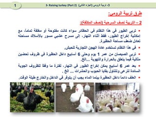 2
–
‫السرحية‬ ‫نصف‬ ‫التربية‬
(
‫المكثفة‬ ‫نصف‬
:)

‫تربى‬
‫الطيور‬
‫في‬
‫هذا‬
‫النظام‬
‫في‬
‫الحظائر‬
‫سواء‬
‫كانت‬
‫مفتوحة‬
‫أو‬
‫مغلقة‬
،ً
‫ا‬‫تمام‬
‫مع‬
‫إمكانية‬
‫إخراج‬
،‫الطيور‬
‫فقط‬
‫أثناء‬
،‫النهار‬
‫إلى‬
‫مسرح‬
‫عشبي‬
‫مسور‬
‫باألسالك‬
‫مساحته‬
‫تعادل‬
‫ضعف‬
‫مساحة‬
‫الحظيرة‬
.

‫في‬
‫هذا‬
‫النظام‬
‫تستخدم‬
‫عادة‬
‫الهجن‬
‫التجارية‬
‫للحبش‬
.

‫تربى‬
‫الصيصان‬
‫من‬
‫عمر‬
1
‫يوم‬
‫وحتى‬
6
‫أسابيع‬
‫داخل‬
‫الحظيرة‬
‫في‬
‫ظروف‬
‫تحضين‬
‫مثالية‬
‫فيما‬
‫يتعلق‬
‫بالحرارة‬
‫والتهوية‬
...
‫الخ‬
.

‫بعد‬
‫عمر‬
6
‫أسابيع‬
‫يمكن‬
‫إخراج‬
‫الطيور‬
‫في‬
،‫النهار‬
‫لفترة‬
‫ما‬
ً
‫ا‬‫وفق‬
‫للظروف‬
‫الجوية‬
‫السائدة‬
‫لترعى‬
‫وتتناول‬
‫بقايا‬
‫الحبوب‬
‫والحشرات‬
...
‫الخ‬
.

‫العلف‬
ً
‫ا‬‫دائم‬
‫داخل‬
‫الحظيرة‬
‫بينما‬
‫الماء‬
‫يجب‬
‫أن‬
‫يتوفر‬
‫في‬
‫الداخل‬
‫والخارج‬
‫طيلة‬
‫الوقت‬
.
‫الرومي‬ ‫تربية‬ ‫طرق‬
:
3
-
‫الرومي‬ ‫تربية‬
(
‫الثاني‬ ‫الجزء‬
)
(Part 2)
3- Raising turkey
1
 
