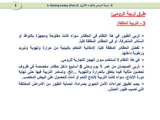 3
-
‫المكثفة‬ ‫التربية‬
:
‫الرومي‬ ‫تربية‬ ‫طرق‬
:

‫تربى‬
‫الطيور‬
‫في‬
‫هذا‬
‫النظام‬
‫في‬
‫الحظائر‬
‫سواء‬
‫كانت‬
‫مفتوحة‬
‫ومجهزة‬
‫بالنوافذ‬
‫أو‬
‫الستائر‬
،‫المتحركة‬
‫أو‬
‫في‬
‫الحظائر‬
‫المغلقة‬
ً
‫ا‬‫كلي‬
.

‫تفضل‬
‫الحظائر‬
‫المغلقة‬
،ً
‫ا‬‫كلي‬
‫إلمكانية‬
‫التحكم‬
‫بالبيئية‬
‫من‬
‫حرارة‬
‫وتهوية‬
‫وتبريد‬
‫ورطوبة‬
‫داخلها‬
.

‫في‬
‫هذا‬
‫النظام‬
‫ال‬
‫تستخدم‬
‫سوى‬
‫الهجن‬
‫التجارية‬
‫للرومي‬
.

‫تربى‬
‫الصيصان‬
‫من‬
‫عمر‬
1
‫يوم‬
‫وحتى‬
6
‫أسابيع‬
‫داخل‬
‫حظائر‬
‫مخصصة‬
‫في‬
‫ظروف‬
‫تحضين‬
‫مثالية‬
‫فيما‬
‫يتعلق‬
‫بالحرارة‬
‫والتهوية‬
...
،‫الخ‬
‫وتستمر‬
‫التربية‬
‫فيها‬
‫حتى‬
‫نهاية‬
‫دورة‬
،‫اإلنتاج‬
‫سواء‬
‫كانت‬
‫التربية‬
‫إلنتاج‬
‫اللحم‬
‫أو‬
‫أمات‬
‫للحصول‬
‫على‬
‫البيض‬
‫المخصب‬
.

‫يجب‬
‫تطبيق‬
‫إجراءات‬
‫األمن‬
‫الحيوي‬
،‫بصرامة‬
‫لحماية‬
‫الطيور‬
‫من‬
‫األمراض‬
‫المختلفة‬
‫التي‬
‫تصيب‬
‫طيور‬
‫الحبش‬
.
3
-
‫الرومي‬ ‫تربية‬
(
‫الثاني‬ ‫الجزء‬
)
(Part 2)
3- Raising turkey
1
 