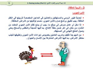 
‫لحماية‬
‫طيور‬
‫الرومي‬
‫والمستهلكين‬
‫وال‬
‫عاملين‬
‫في‬
‫المداجن‬
‫المخصصة‬
‫لتربيتها‬
‫في‬
‫النظم‬
‫المكثفة‬
،
‫يجب‬
‫تطبيق‬
‫برنامج‬
‫صارم‬
‫لألمن‬
‫ال‬
،‫حيوي‬
‫مصمم‬
‫لوقاي‬
‫تها‬
‫من‬
‫ألمراض‬
‫المختلفة‬
.

‫إذا‬
‫دخل‬
‫أي‬
‫عامل‬
‫ممرض‬
‫إلى‬
‫موقع‬
،‫ما‬
‫يجب‬
‫أن‬
‫يمنع‬
‫نظام‬
‫األمن‬
‫ال‬
‫حيوي‬
‫المعتمد‬
‫من‬
‫انتش‬
‫ا‬
‫ر‬
‫ه‬
‫من‬
‫مكان‬
‫إلى‬
‫آخر‬
‫ضمن‬
‫حلقة‬
،‫اإلنتاج‬
‫بما‬
‫فيها‬
‫المدجنة‬
‫والمفقس‬
‫والمسلخ‬
‫وحتى‬
‫وصول‬
‫المنتج‬
‫النهائي‬
‫إلى‬
‫المستهلك‬
.

‫من‬
‫المهم‬
ً
‫ا‬‫جد‬
‫تثقيف‬
‫وتدريب‬
‫ال‬
‫عاملين‬
‫بخصوص‬
‫إجراءات‬
‫األمن‬
‫ال‬
‫حيوي‬
‫وتطبيقها‬
‫لتجنب‬
‫مخاطر‬
‫األمراض‬
،
‫بما‬
‫فيها‬
‫األمراض‬
‫المشتركة‬
‫بين‬
‫اإلنسان‬
‫والحيوان‬
.
‫الحيوي‬ ‫األمن‬
:
3
-
‫المكثفة‬ ‫التربية‬
:
3
-
‫الرومي‬ ‫تربية‬
(
‫الثاني‬ ‫الجزء‬
)
(Part 2)
3- Raising turkey
1
 