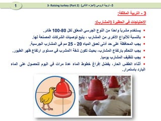 ‫الحظيرة‬ ‫في‬ ‫اإلحتياجات‬
(
‫المشارب‬
)
:
3
-
‫المكثفة‬ ‫التربية‬
:

‫يستخدم‬
ً
‫ا‬‫مشرب‬
‫ًا‬
‫د‬‫واح‬
‫من‬
‫ال‬
‫نوع‬
‫الجرس‬
‫ي‬
‫المعلق‬
‫لكل‬
80
-
100
‫طائر‬
.

‫بالنسبة‬
‫لألنواع‬
‫األخرى‬
‫من‬
‫المشارب‬
،
‫ي‬
‫تبع‬
‫توصيات‬
‫الشرك‬
‫ات‬
‫المصنعة‬
‫لها‬
.

‫يجب‬
‫المحافظة‬
‫على‬
‫حد‬
‫أدنى‬
‫لعمق‬
‫المياه‬
20
-
25
‫مم‬
‫في‬
‫المشارب‬
‫الجرسية‬
.

‫يجب‬
‫ال‬
‫ّم‬
‫ك‬‫تح‬
‫با‬
‫رتفاع‬
،‫المشارب‬
‫بحيث‬
‫تكون‬
‫شفة‬
‫ا‬
‫المشرب‬
‫في‬
‫مستوى‬
‫ارتفاع‬
‫ظهر‬
‫الطيور‬
.

‫يجب‬
‫تنظيف‬
‫المشارب‬
‫يوميا‬
.

‫أثناء‬
‫الطقس‬
،‫الحار‬
‫يفضل‬
‫إفراغ‬
‫خطوط‬
‫الماء‬
‫عدة‬
‫مرات‬
‫في‬
‫اليوم‬
‫للحصول‬
‫على‬
‫ال‬
‫ماء‬
‫ال‬
‫بارد‬
‫باستمرار‬
.
3
-
‫الرومي‬ ‫تربية‬
(
‫الثاني‬ ‫الجزء‬
)
(Part 2)
3- Raising turkey
1
 