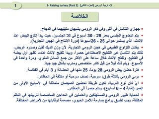 ‫الخالصة‬

‫جهازي‬
‫التناسل‬
‫في‬
‫أنثى‬
‫وفي‬
‫ذكر‬
‫الرومي‬
‫يشبهان‬
‫مثيليهما‬
‫في‬
‫الدجاج‬
.

‫يتم‬
‫النضوج‬
‫الجنسي‬
‫بعمر‬
28
-
30
‫أسبوع‬
‫في‬
‫كال‬
،‫الجنسين‬
‫حيث‬
‫يبدأ‬
‫إنتاج‬
‫البيض‬
‫عند‬
،‫اإلناث‬
‫الذي‬
‫يستمر‬
‫حوالي‬
25
-
26
ً
‫ا‬‫أسبوع‬
(
‫دورة‬
‫اإلنتاج‬
‫في‬
‫الهجن‬
‫التجارية‬
)
.

‫يفشل‬
‫التزاوج‬
‫الطبيعي‬
‫في‬
‫هجن‬
‫الرومي‬
،‫التجارية‬
‫ألن‬
‫وزن‬
‫الديك‬
‫ثقيل‬
‫وصدره‬
،‫عريض‬
‫لذلك‬
‫يتم‬
‫التناسل‬
‫عبر‬
‫التلقيح‬
ً
‫ي‬‫اإلصطناع‬
،ً
‫ا‬‫حصر‬
‫ويبدأ‬
‫تلقيح‬
‫اإلناث‬
‫عندما‬
‫تظهر‬
‫أول‬
‫بيضة‬
‫في‬
،‫القطيع‬
‫وتلقح‬
‫اإلناث‬
‫خالل‬
‫ساعة‬
‫على‬
‫األكثر‬
‫من‬
‫جمع‬
‫السائل‬
،‫المنوي‬
‫ومرة‬
‫واحدة‬
‫في‬
،‫األسبوع‬
‫ويتم‬
‫ذلك‬
ً
‫ال‬‫لي‬
‫من‬
‫قبل‬
‫كادر‬
‫متخصص‬
‫ومدرب‬
‫بشكل‬
‫جيد‬
ً
‫ا‬‫جيد‬
.

‫فترة‬
‫حضن‬
‫بيض‬
‫الرومي‬
28
،ً
‫ا‬‫يوم‬
25
‫منها‬
‫في‬
‫الحضانة‬
‫و‬
3
‫أيام‬
‫في‬
‫الفقاسة‬
.

‫يربى‬
‫الرومي‬
‫بثالثة‬
‫طرق‬
:
،‫سرحية‬
‫نصف‬
‫سرحية‬
‫أو‬
‫مكثفة‬
‫في‬
‫الحظائر‬
.

ً
‫ي‬‫أ‬
‫كان‬
‫نوع‬
،‫التربية‬
‫تكون‬
‫طريقة‬
‫تحضين‬
‫الصيصان‬
‫متماثلة‬
‫في‬
‫األسابيع‬
‫األولى‬
‫من‬
‫العمر‬
(
‫لغاية‬
4
–
6
‫أسابيع‬
)
،
‫وتتم‬
ً
‫ا‬‫حصر‬
‫في‬
‫الحظائر‬
.

‫لحماية‬
‫طيور‬
‫الرومي‬
‫والمستهلكين‬
‫وال‬
‫عاملين‬
‫في‬
‫المداجن‬
‫المخصصة‬
‫لتربيتها‬
‫في‬
‫النظم‬
،‫المكثفة‬
‫يجب‬
‫تطبيق‬
‫بر‬
‫ا‬
‫مج‬
‫صارم‬
‫ة‬
‫لألمن‬
‫ال‬
،‫حيوي‬
‫مصمم‬
‫ة‬
‫لوقاي‬
‫تها‬
‫من‬
‫ألمراض‬
‫المختلفة‬
.
3
-
‫الرومي‬ ‫تربية‬
(
‫الثاني‬ ‫الجزء‬
)
(Part 2)
3- Raising turkey
1
 
