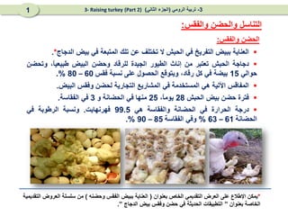 ‫والفقس‬ ‫الحضن‬
:

‫العناية‬
‫ببيض‬
‫التفريخ‬
‫في‬
‫الحبش‬
‫ال‬
‫تختلف‬
‫عن‬
‫تلك‬
‫المتبعة‬
‫في‬
‫بيض‬
‫الدجاج‬
*
.

‫دجاجة‬
‫الحبش‬
‫تعتبر‬
‫من‬
‫إناث‬
‫الطيور‬
‫الجيدة‬
‫للرقاد‬
‫وحضن‬
‫البيض‬
،ً
‫ا‬‫طبيعي‬
‫وتحضن‬
‫حوالي‬
15
‫بيضة‬
‫في‬
‫كل‬
،‫رقاد‬
‫ويتوقع‬
‫الحصول‬
‫على‬
‫نسبة‬
‫فقس‬
60
–
80
%
.

‫المفاقس‬
‫اآللية‬
‫هي‬
‫المستخدمة‬
‫في‬
‫المشاريع‬
‫التجارية‬
‫لحضن‬
‫وفقس‬
‫البيض‬
.

‫فترة‬
‫حضن‬
‫بيض‬
‫الحبش‬
28
،ً
‫ا‬‫يوم‬
25
‫منها‬
‫في‬
‫الحضانة‬
‫و‬
3
‫في‬
‫الفقاسة‬
.

‫درجة‬
‫الحرارة‬
‫في‬
‫الحضانة‬
‫والفقاسة‬
‫هي‬
99.5
‫فهرنهايت‬
.
‫ونسبة‬
‫الرطوبة‬
‫في‬
‫الحضانة‬
61
–
63
%
‫وفي‬
‫الفقاسة‬
85
–
90
%
.
‫والفقس‬ ‫والحضن‬ ‫التناسل‬
:
3
-
‫الرومي‬ ‫تربية‬
(
‫الثاني‬ ‫الجزء‬
)
(Part 2)
3- Raising turkey
1
*
‫بعنوان‬ ‫الخاص‬ ‫التقديمي‬ ‫العرض‬ ‫على‬ ‫اإلطالع‬ ‫يمكن‬
(
‫وحضنه‬ ‫الفقس‬ ‫ببيض‬ ‫العناية‬
)
‫التقديمية‬ ‫العروض‬ ‫سلسلة‬ ‫من‬
‫بعنوان‬ ‫الخاصة‬
”
‫الدجاج‬ ‫بيض‬ ‫وفقس‬ ‫حضن‬ ‫في‬ ‫الحديثة‬ ‫التطبيقات‬
”
.
 