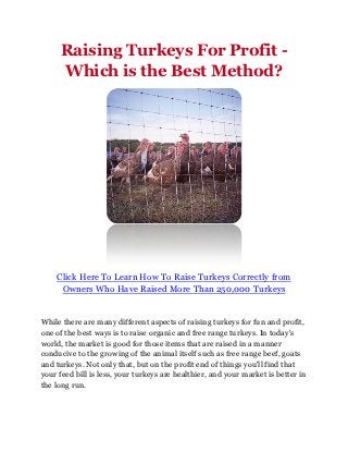 Raising Turkeys For Profit -
     Which is the Best Method?




    Click Here To Learn How To Raise Turkeys Correctly from
     Owners Who Have Raised More Than 250,000 Turkeys


While there are many different aspects of raising turkeys for fun and profit,
one of the best ways is to raise organic and free range turkeys. In today's
world, the market is good for those items that are raised in a manner
conducive to the growing of the animal itself such as free range beef, goats
and turkeys. Not only that, but on the profit end of things you'll find that
your feed bill is less, your turkeys are healthier, and your market is better in
the long run.
 
