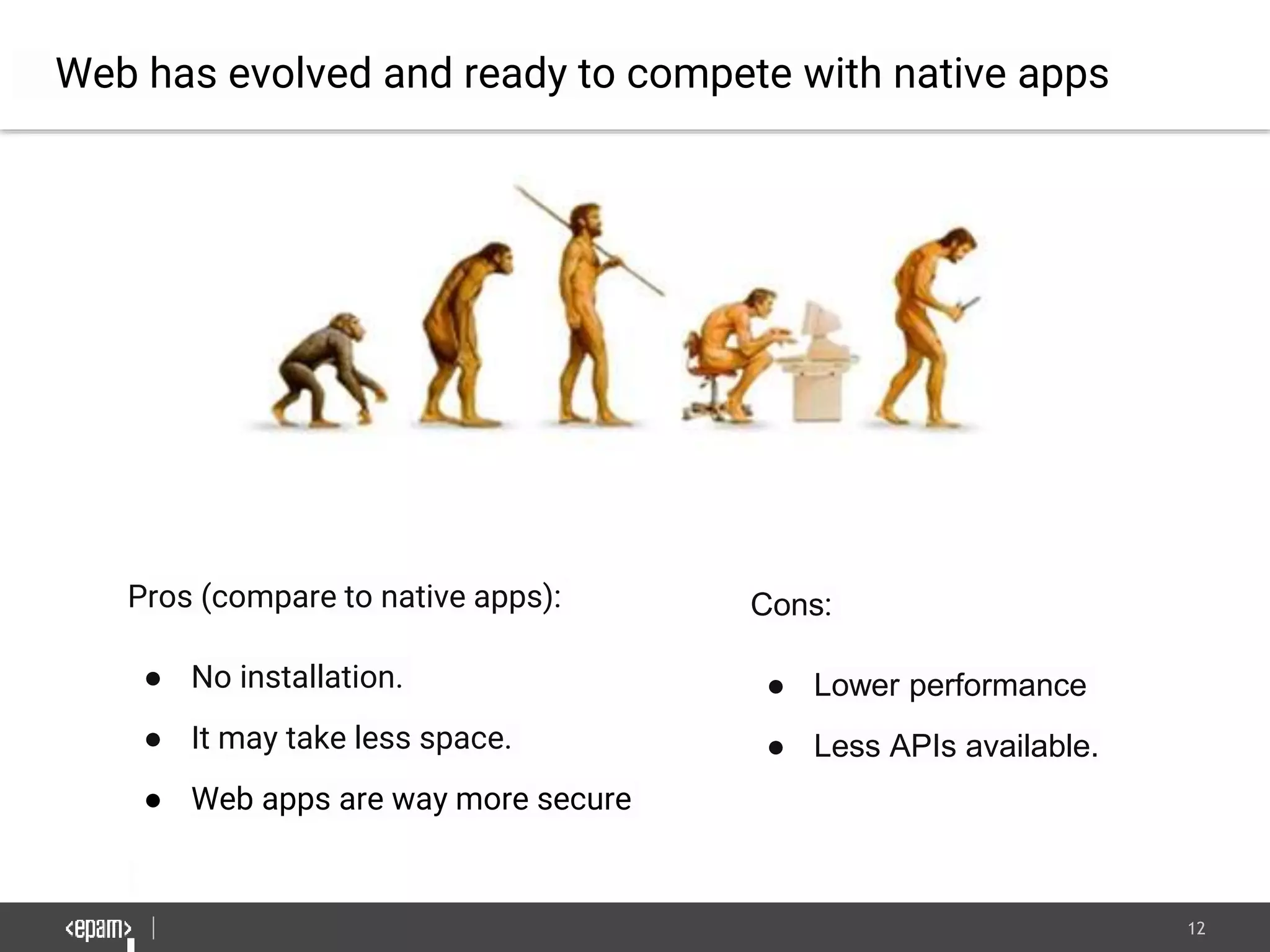 12
Web has evolved and ready to compete with native apps
Pros (compare to native apps):
● No installation.
● It may take less space.
● Web apps are way more secure
Cons:
● Lower performance
● Less APIs available.
 