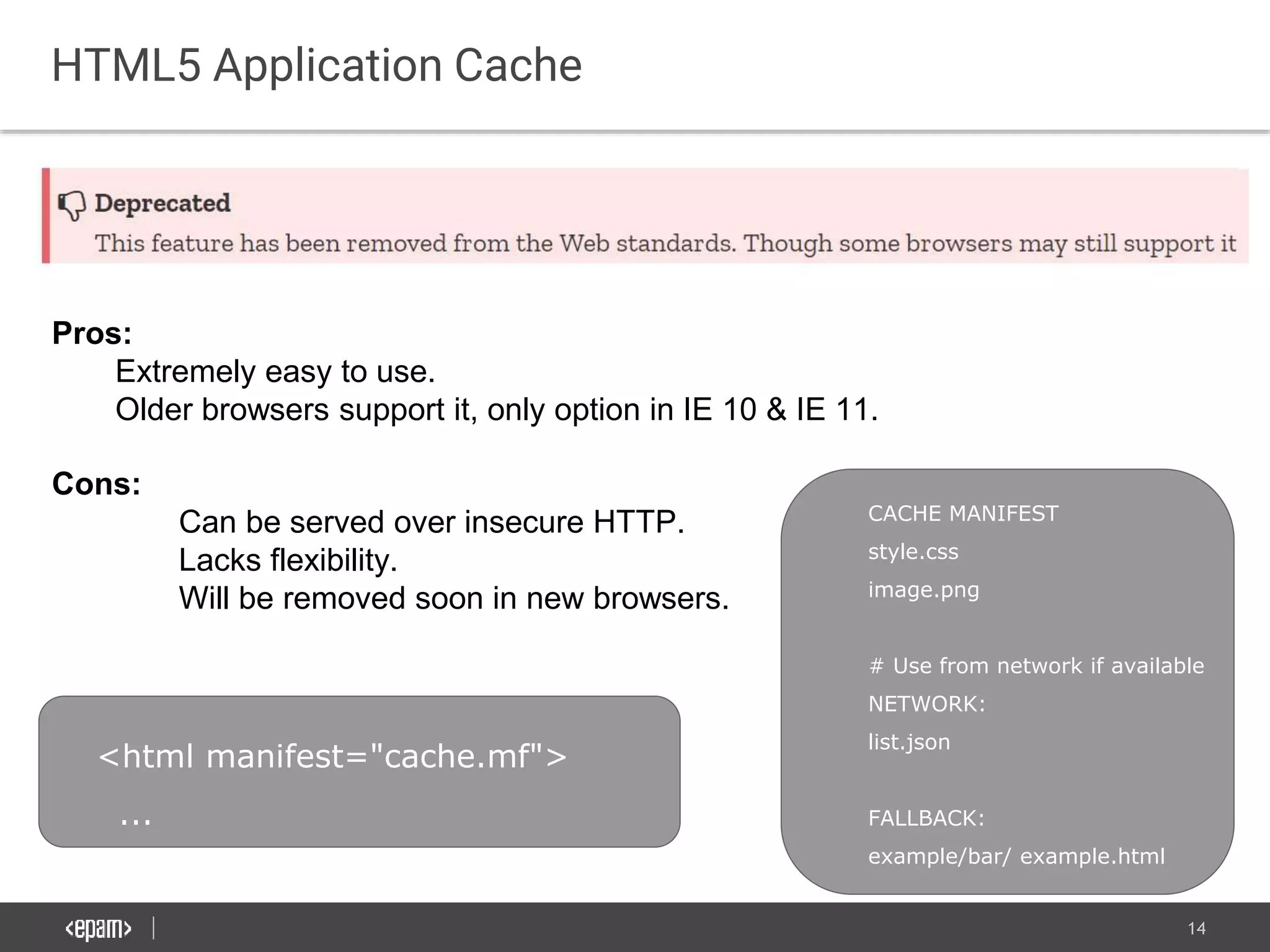 14
HTML5 Application Cache
Pros:
Extremely easy to use.
Older browsers support it, only option in IE 10 & IE 11.
Cons:
Can be served over insecure HTTP.
Lacks flexibility.
Will be removed soon in new browsers.
<html manifest="cache.mf">
...
CACHE MANIFEST
style.css
image.png
# Use from network if available
NETWORK:
list.json
FALLBACK:
example/bar/ example.html
 