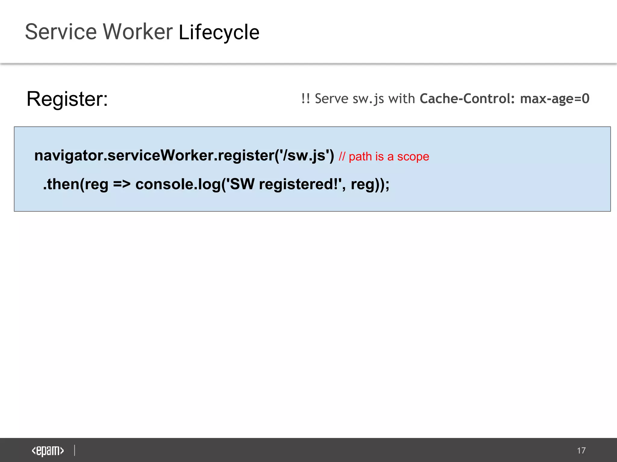 17
Service Worker Lifecycle
Register:
navigator.serviceWorker.register('/sw.js') // path is a scope
.then(reg => console.log('SW registered!', reg));
!! Serve sw.js with Cache-Control: max-age=0
 