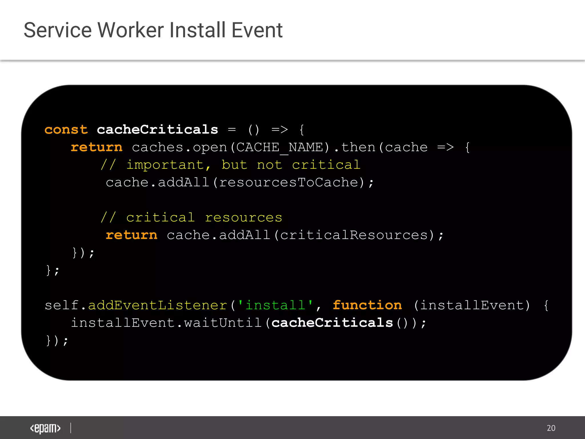 20
Service Worker Install Event
const cacheCriticals = () => {
return caches.open(CACHE_NAME).then(cache => {
// important, but not critical
cache.addAll(resourcesToCache);
// critical resources
return cache.addAll(criticalResources);
});
};
self.addEventListener('install', function (installEvent) {
installEvent.waitUntil(cacheCriticals());
});
 