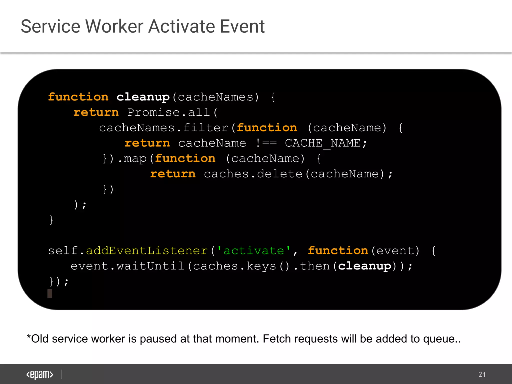 21
Service Worker Activate Event
function cleanup(cacheNames) {
return Promise.all(
cacheNames.filter(function (cacheName) {
return cacheName !== CACHE_NAME;
}).map(function (cacheName) {
return caches.delete(cacheName);
})
);
}
self.addEventListener('activate', function(event) {
event.waitUntil(caches.keys().then(cleanup));
});
*Old service worker is paused at that moment. Fetch requests will be added to queue..
 