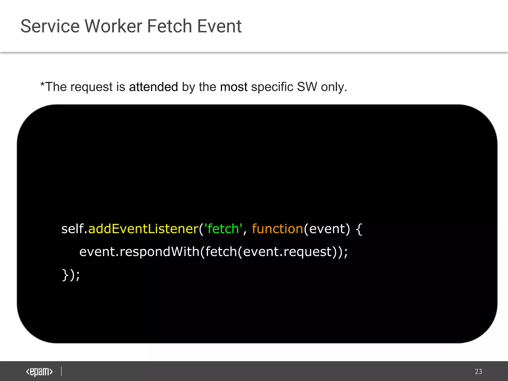 23
Service Worker Fetch Event
self.addEventListener('fetch', function(event) {
event.respondWith(fetch(event.request));
});
*The request is attended by the most specific SW only.
 