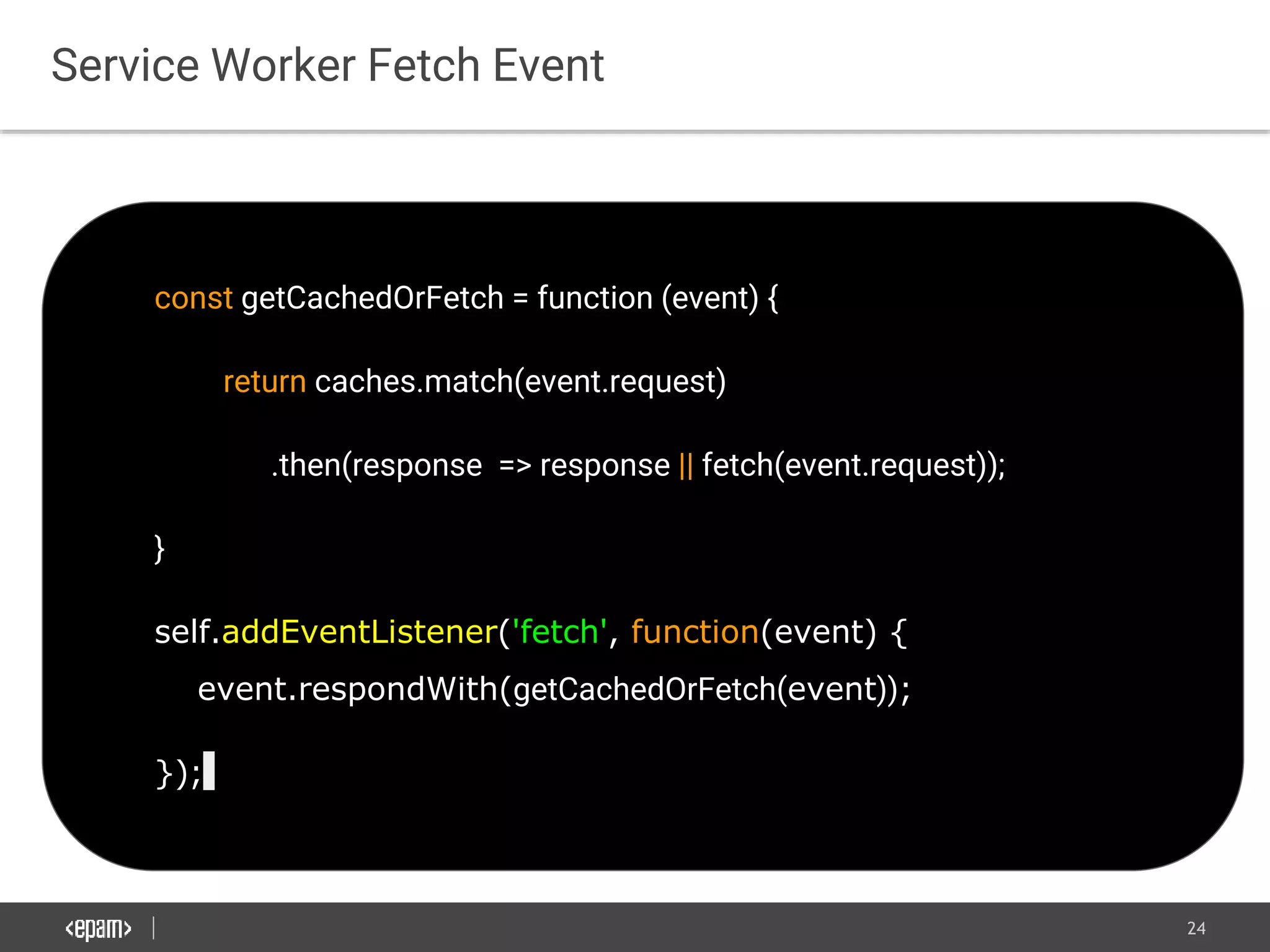 24
const getCachedOrFetch = function (event) {
return caches.match(event.request)
.then(response => response || fetch(event.request));
}
self.addEventListener('fetch', function(event) {
event.respondWith(getCachedOrFetch(event));
});
Service Worker Fetch Event
 