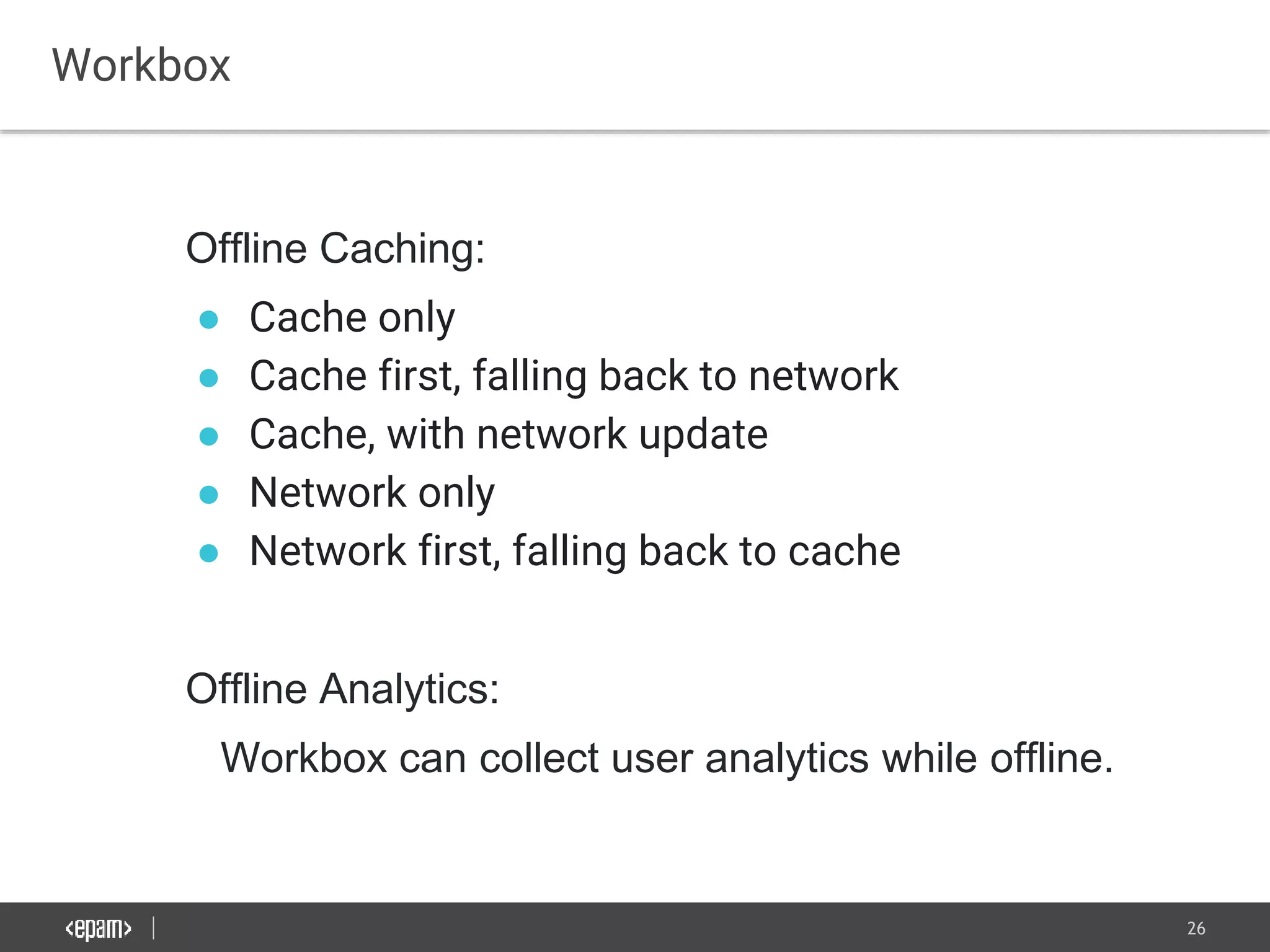 26
Workbox
Offline Caching:
● Cache only
● Cache first, falling back to network
● Cache, with network update
● Network only
● Network first, falling back to cache
Offline Analytics:
Workbox can collect user analytics while offline.
 