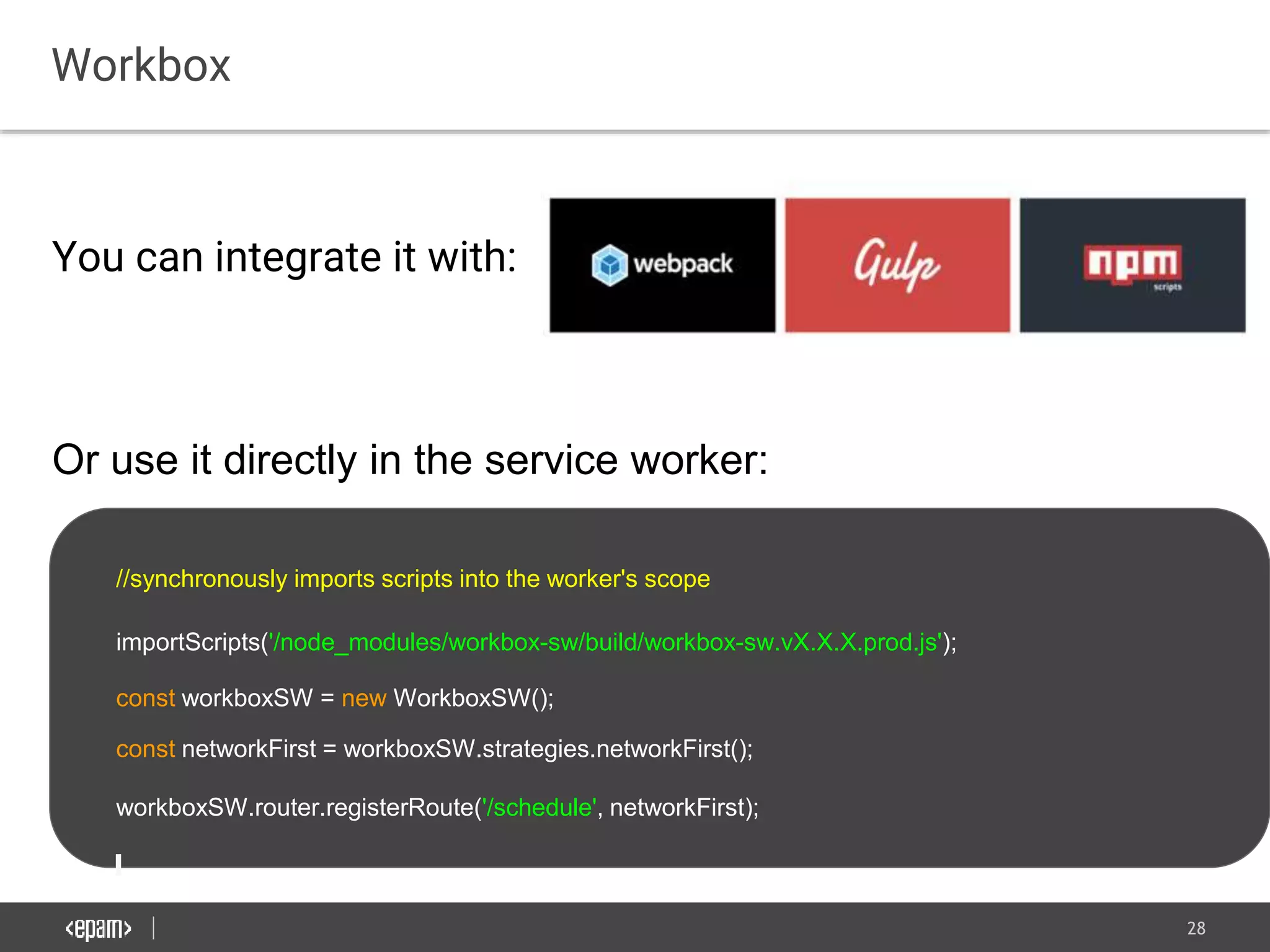 28
Workbox
You can integrate it with:
Or use it directly in the service worker:
//synchronously imports scripts into the worker's scope
importScripts('/node_modules/workbox-sw/build/workbox-sw.vX.X.X.prod.js');
const workboxSW = new WorkboxSW();
const networkFirst = workboxSW.strategies.networkFirst();
workboxSW.router.registerRoute('/schedule', networkFirst);
 