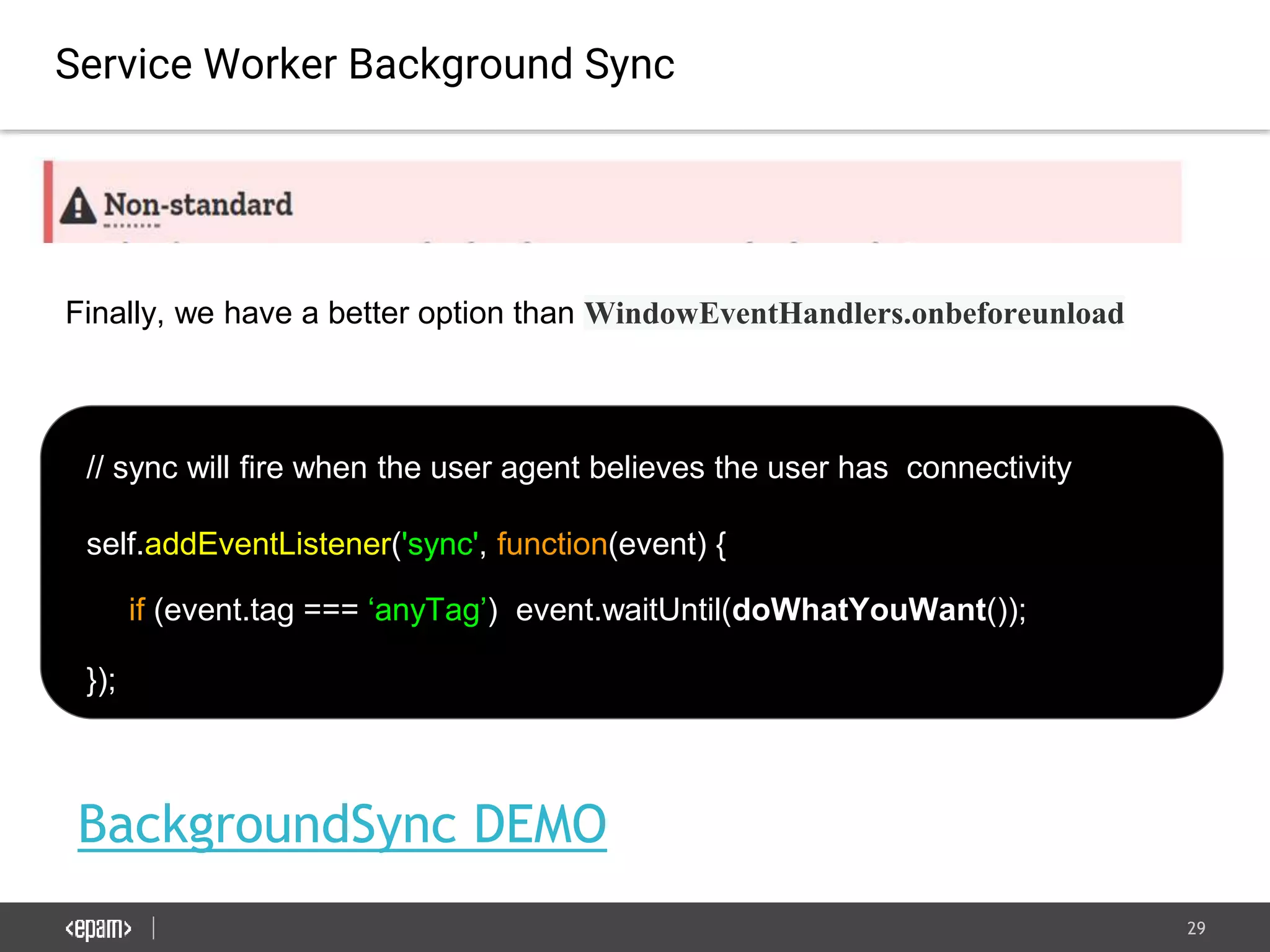 29
BackgroundSync DEMO
Service Worker Background Sync
// sync will fire when the user agent believes the user has connectivity
self.addEventListener('sync', function(event) {
if (event.tag === ‘anyTag’) event.waitUntil(doWhatYouWant());
});
Finally, we have a better option than WindowEventHandlers.onbeforeunload
 
